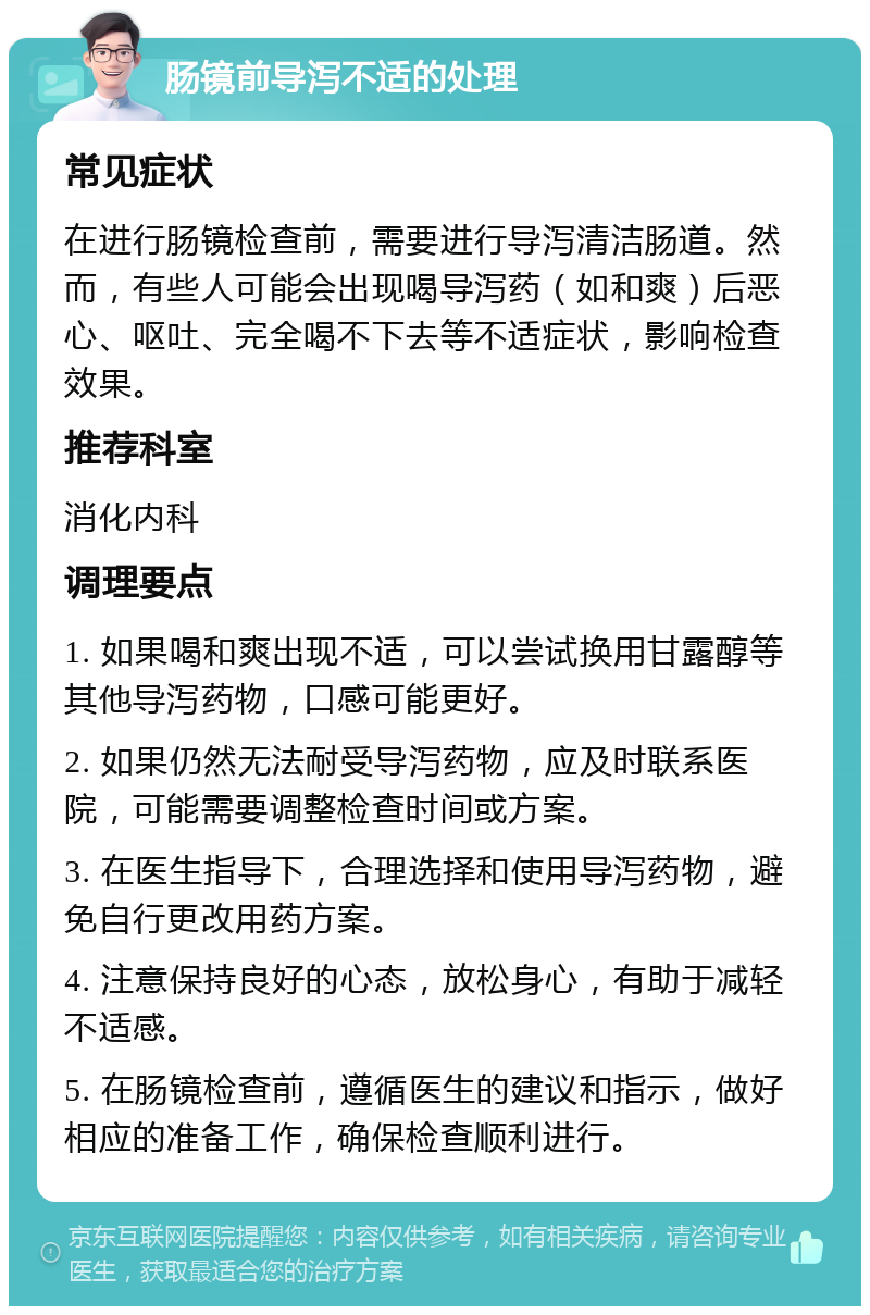 肠镜前导泻不适的处理 常见症状 在进行肠镜检查前，需要进行导泻清洁肠道。然而，有些人可能会出现喝导泻药（如和爽）后恶心、呕吐、完全喝不下去等不适症状，影响检查效果。 推荐科室 消化内科 调理要点 1. 如果喝和爽出现不适，可以尝试换用甘露醇等其他导泻药物，口感可能更好。 2. 如果仍然无法耐受导泻药物，应及时联系医院，可能需要调整检查时间或方案。 3. 在医生指导下，合理选择和使用导泻药物，避免自行更改用药方案。 4. 注意保持良好的心态，放松身心，有助于减轻不适感。 5. 在肠镜检查前，遵循医生的建议和指示，做好相应的准备工作，确保检查顺利进行。