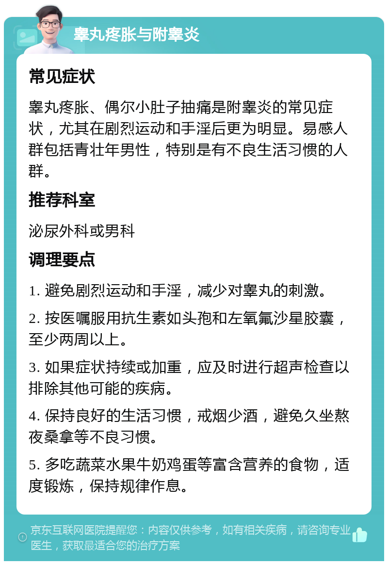 睾丸疼胀与附睾炎 常见症状 睾丸疼胀、偶尔小肚子抽痛是附睾炎的常见症状，尤其在剧烈运动和手淫后更为明显。易感人群包括青壮年男性，特别是有不良生活习惯的人群。 推荐科室 泌尿外科或男科 调理要点 1. 避免剧烈运动和手淫，减少对睾丸的刺激。 2. 按医嘱服用抗生素如头孢和左氧氟沙星胶囊，至少两周以上。 3. 如果症状持续或加重，应及时进行超声检查以排除其他可能的疾病。 4. 保持良好的生活习惯，戒烟少酒，避免久坐熬夜桑拿等不良习惯。 5. 多吃蔬菜水果牛奶鸡蛋等富含营养的食物，适度锻炼，保持规律作息。