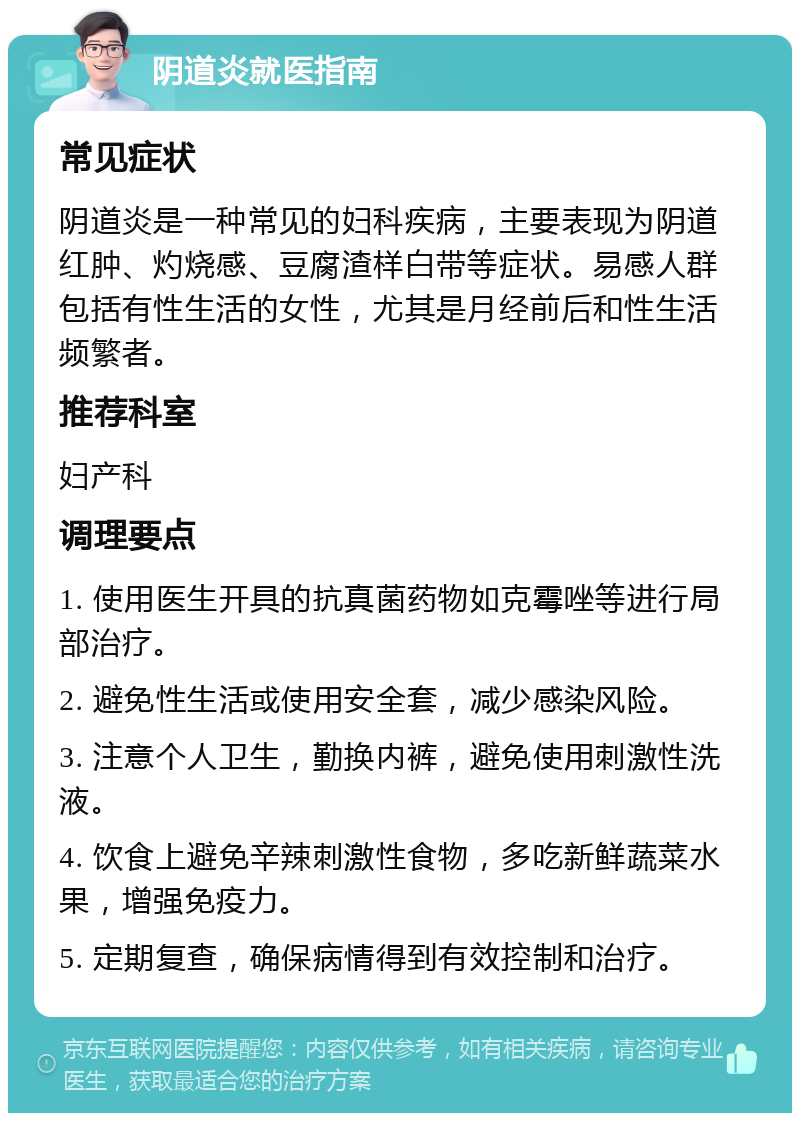 阴道炎就医指南 常见症状 阴道炎是一种常见的妇科疾病，主要表现为阴道红肿、灼烧感、豆腐渣样白带等症状。易感人群包括有性生活的女性，尤其是月经前后和性生活频繁者。 推荐科室 妇产科 调理要点 1. 使用医生开具的抗真菌药物如克霉唑等进行局部治疗。 2. 避免性生活或使用安全套，减少感染风险。 3. 注意个人卫生，勤换内裤，避免使用刺激性洗液。 4. 饮食上避免辛辣刺激性食物，多吃新鲜蔬菜水果，增强免疫力。 5. 定期复查，确保病情得到有效控制和治疗。