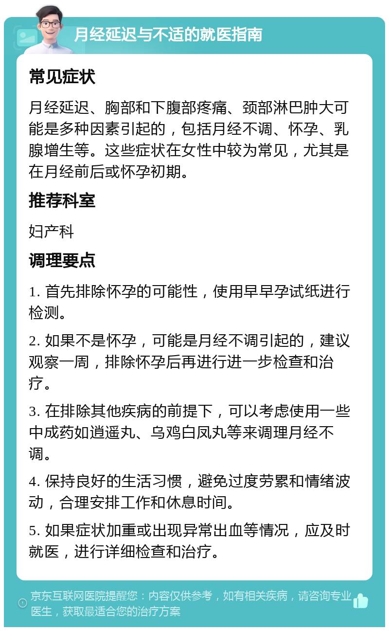 月经延迟与不适的就医指南 常见症状 月经延迟、胸部和下腹部疼痛、颈部淋巴肿大可能是多种因素引起的，包括月经不调、怀孕、乳腺增生等。这些症状在女性中较为常见，尤其是在月经前后或怀孕初期。 推荐科室 妇产科 调理要点 1. 首先排除怀孕的可能性，使用早早孕试纸进行检测。 2. 如果不是怀孕，可能是月经不调引起的，建议观察一周，排除怀孕后再进行进一步检查和治疗。 3. 在排除其他疾病的前提下，可以考虑使用一些中成药如逍遥丸、乌鸡白凤丸等来调理月经不调。 4. 保持良好的生活习惯，避免过度劳累和情绪波动，合理安排工作和休息时间。 5. 如果症状加重或出现异常出血等情况，应及时就医，进行详细检查和治疗。