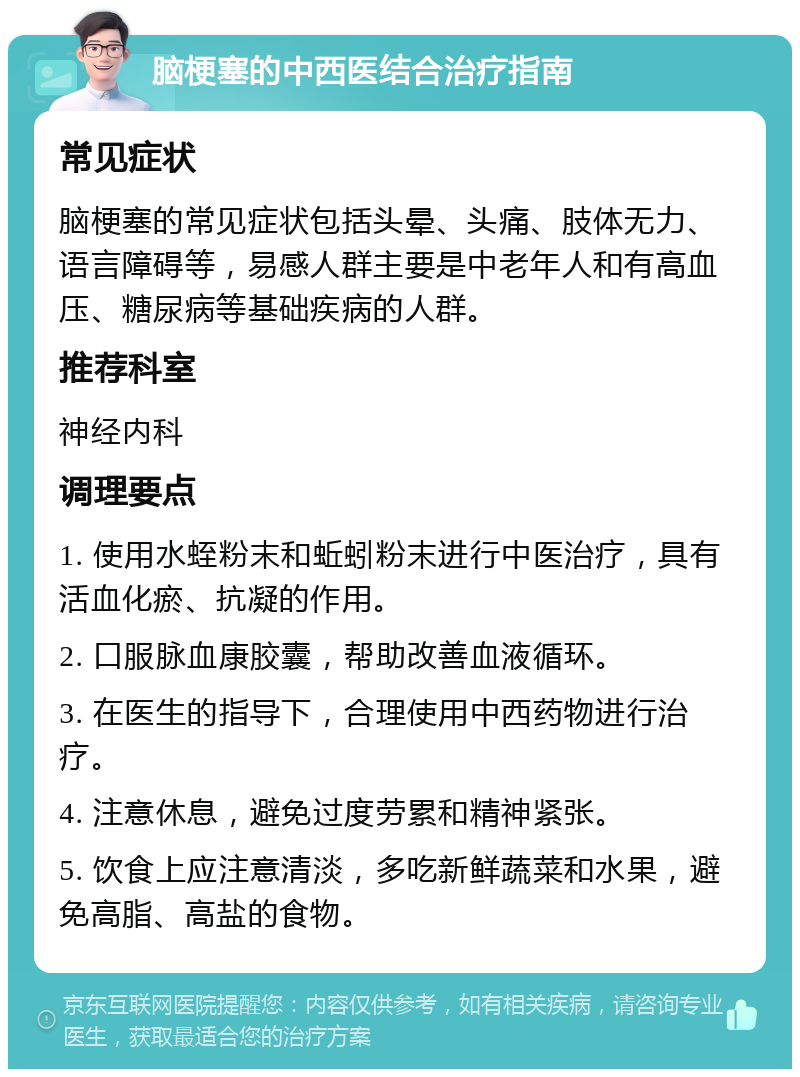 脑梗塞的中西医结合治疗指南 常见症状 脑梗塞的常见症状包括头晕、头痛、肢体无力、语言障碍等，易感人群主要是中老年人和有高血压、糖尿病等基础疾病的人群。 推荐科室 神经内科 调理要点 1. 使用水蛭粉末和蚯蚓粉末进行中医治疗，具有活血化瘀、抗凝的作用。 2. 口服脉血康胶囊，帮助改善血液循环。 3. 在医生的指导下，合理使用中西药物进行治疗。 4. 注意休息，避免过度劳累和精神紧张。 5. 饮食上应注意清淡，多吃新鲜蔬菜和水果，避免高脂、高盐的食物。