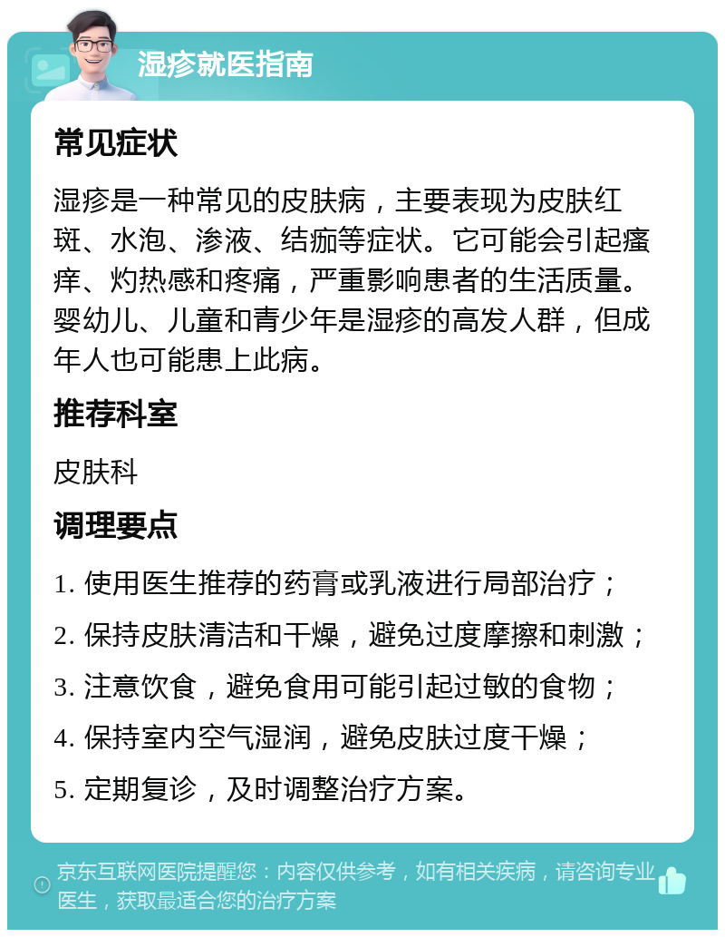 湿疹就医指南 常见症状 湿疹是一种常见的皮肤病，主要表现为皮肤红斑、水泡、渗液、结痂等症状。它可能会引起瘙痒、灼热感和疼痛，严重影响患者的生活质量。婴幼儿、儿童和青少年是湿疹的高发人群，但成年人也可能患上此病。 推荐科室 皮肤科 调理要点 1. 使用医生推荐的药膏或乳液进行局部治疗； 2. 保持皮肤清洁和干燥，避免过度摩擦和刺激； 3. 注意饮食，避免食用可能引起过敏的食物； 4. 保持室内空气湿润，避免皮肤过度干燥； 5. 定期复诊，及时调整治疗方案。