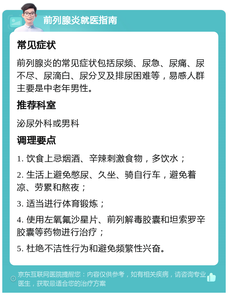 前列腺炎就医指南 常见症状 前列腺炎的常见症状包括尿频、尿急、尿痛、尿不尽、尿滴白、尿分叉及排尿困难等，易感人群主要是中老年男性。 推荐科室 泌尿外科或男科 调理要点 1. 饮食上忌烟酒、辛辣刺激食物，多饮水； 2. 生活上避免憋尿、久坐、骑自行车，避免着凉、劳累和熬夜； 3. 适当进行体育锻炼； 4. 使用左氧氟沙星片、前列解毒胶囊和坦索罗辛胶囊等药物进行治疗； 5. 杜绝不洁性行为和避免频繁性兴奋。