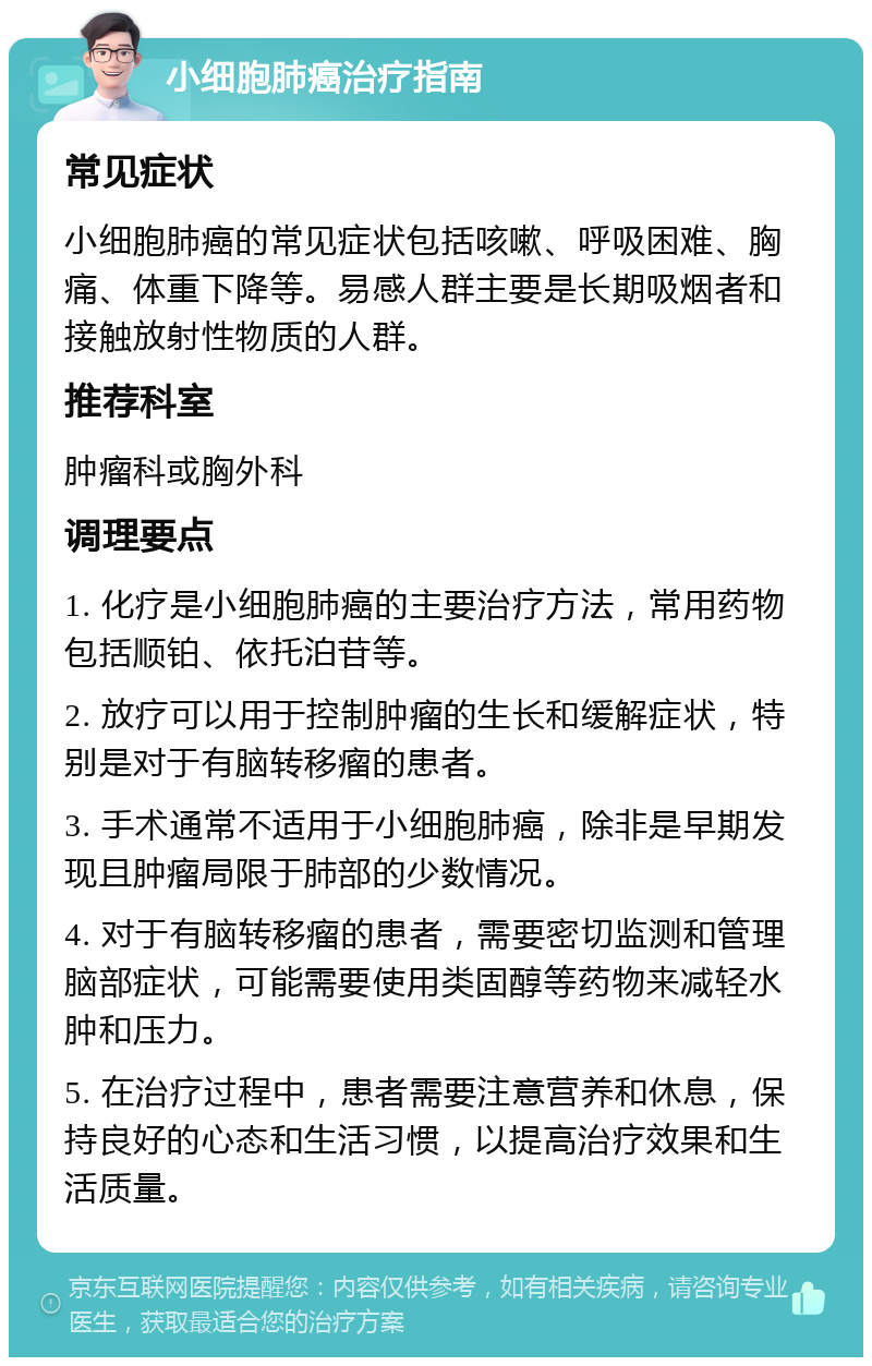 小细胞肺癌治疗指南 常见症状 小细胞肺癌的常见症状包括咳嗽、呼吸困难、胸痛、体重下降等。易感人群主要是长期吸烟者和接触放射性物质的人群。 推荐科室 肿瘤科或胸外科 调理要点 1. 化疗是小细胞肺癌的主要治疗方法，常用药物包括顺铂、依托泊苷等。 2. 放疗可以用于控制肿瘤的生长和缓解症状，特别是对于有脑转移瘤的患者。 3. 手术通常不适用于小细胞肺癌，除非是早期发现且肿瘤局限于肺部的少数情况。 4. 对于有脑转移瘤的患者，需要密切监测和管理脑部症状，可能需要使用类固醇等药物来减轻水肿和压力。 5. 在治疗过程中，患者需要注意营养和休息，保持良好的心态和生活习惯，以提高治疗效果和生活质量。