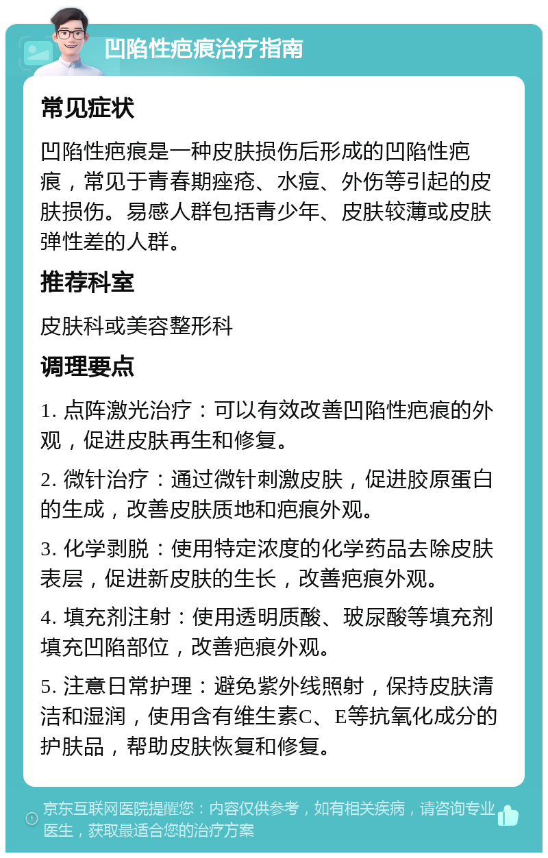 凹陷性疤痕治疗指南 常见症状 凹陷性疤痕是一种皮肤损伤后形成的凹陷性疤痕，常见于青春期痤疮、水痘、外伤等引起的皮肤损伤。易感人群包括青少年、皮肤较薄或皮肤弹性差的人群。 推荐科室 皮肤科或美容整形科 调理要点 1. 点阵激光治疗：可以有效改善凹陷性疤痕的外观，促进皮肤再生和修复。 2. 微针治疗：通过微针刺激皮肤，促进胶原蛋白的生成，改善皮肤质地和疤痕外观。 3. 化学剥脱：使用特定浓度的化学药品去除皮肤表层，促进新皮肤的生长，改善疤痕外观。 4. 填充剂注射：使用透明质酸、玻尿酸等填充剂填充凹陷部位，改善疤痕外观。 5. 注意日常护理：避免紫外线照射，保持皮肤清洁和湿润，使用含有维生素C、E等抗氧化成分的护肤品，帮助皮肤恢复和修复。