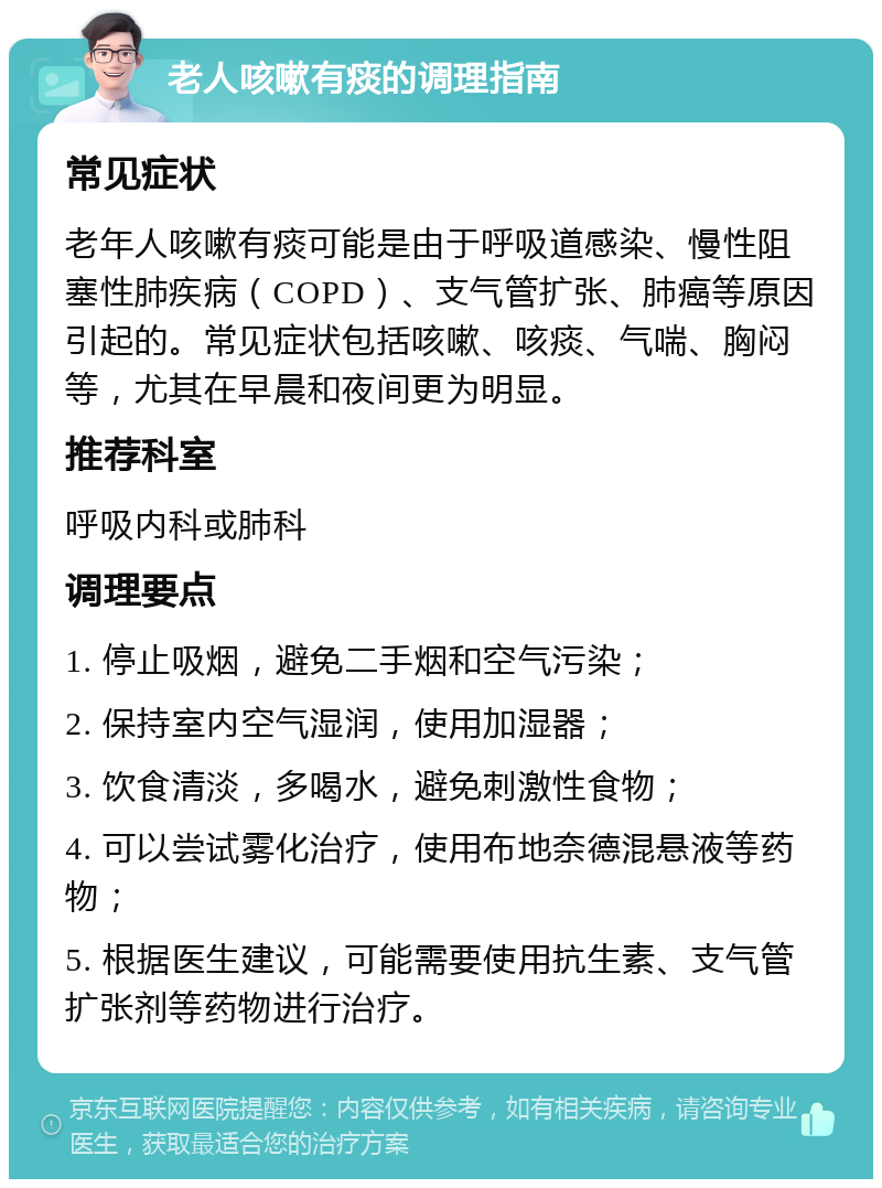 老人咳嗽有痰的调理指南 常见症状 老年人咳嗽有痰可能是由于呼吸道感染、慢性阻塞性肺疾病（COPD）、支气管扩张、肺癌等原因引起的。常见症状包括咳嗽、咳痰、气喘、胸闷等，尤其在早晨和夜间更为明显。 推荐科室 呼吸内科或肺科 调理要点 1. 停止吸烟，避免二手烟和空气污染； 2. 保持室内空气湿润，使用加湿器； 3. 饮食清淡，多喝水，避免刺激性食物； 4. 可以尝试雾化治疗，使用布地奈德混悬液等药物； 5. 根据医生建议，可能需要使用抗生素、支气管扩张剂等药物进行治疗。