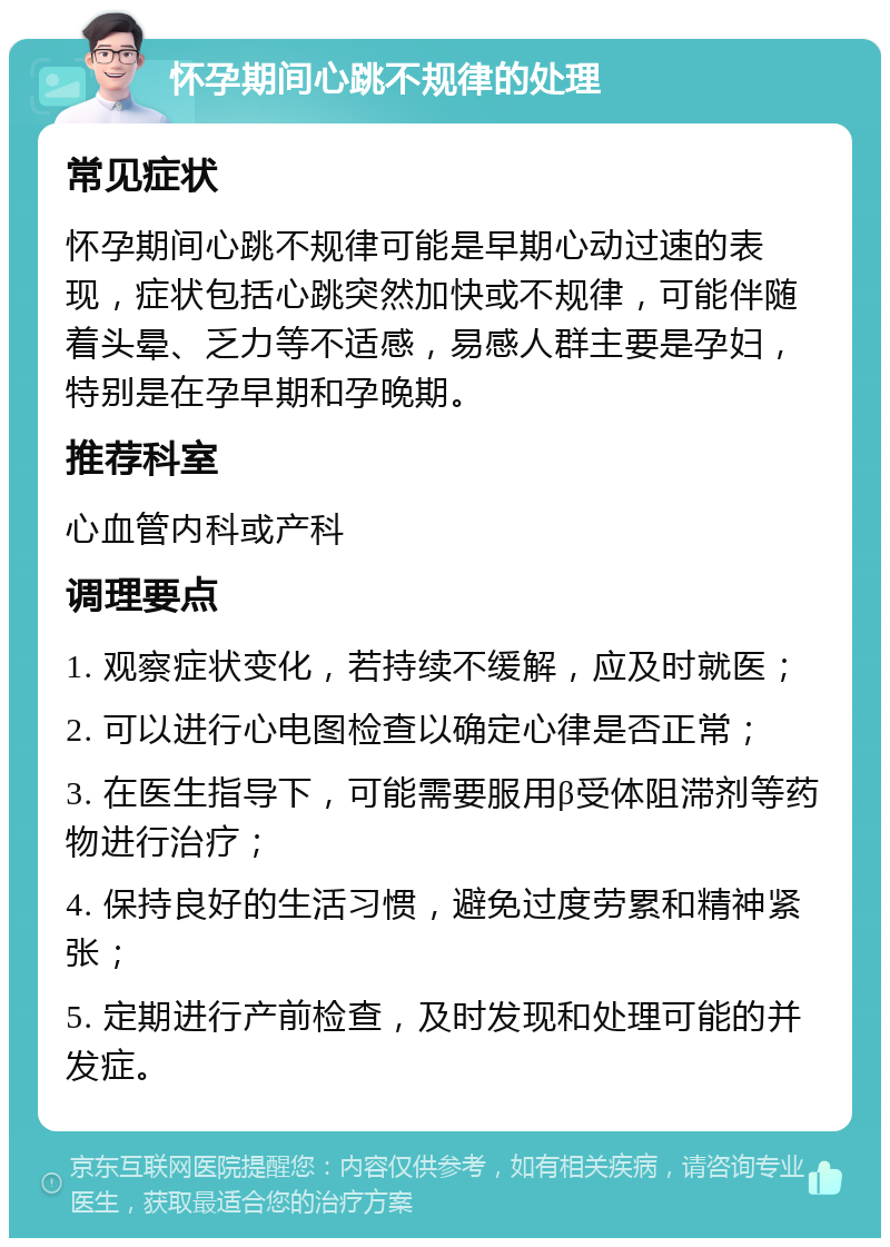 怀孕期间心跳不规律的处理 常见症状 怀孕期间心跳不规律可能是早期心动过速的表现，症状包括心跳突然加快或不规律，可能伴随着头晕、乏力等不适感，易感人群主要是孕妇，特别是在孕早期和孕晚期。 推荐科室 心血管内科或产科 调理要点 1. 观察症状变化，若持续不缓解，应及时就医； 2. 可以进行心电图检查以确定心律是否正常； 3. 在医生指导下，可能需要服用β受体阻滞剂等药物进行治疗； 4. 保持良好的生活习惯，避免过度劳累和精神紧张； 5. 定期进行产前检查，及时发现和处理可能的并发症。