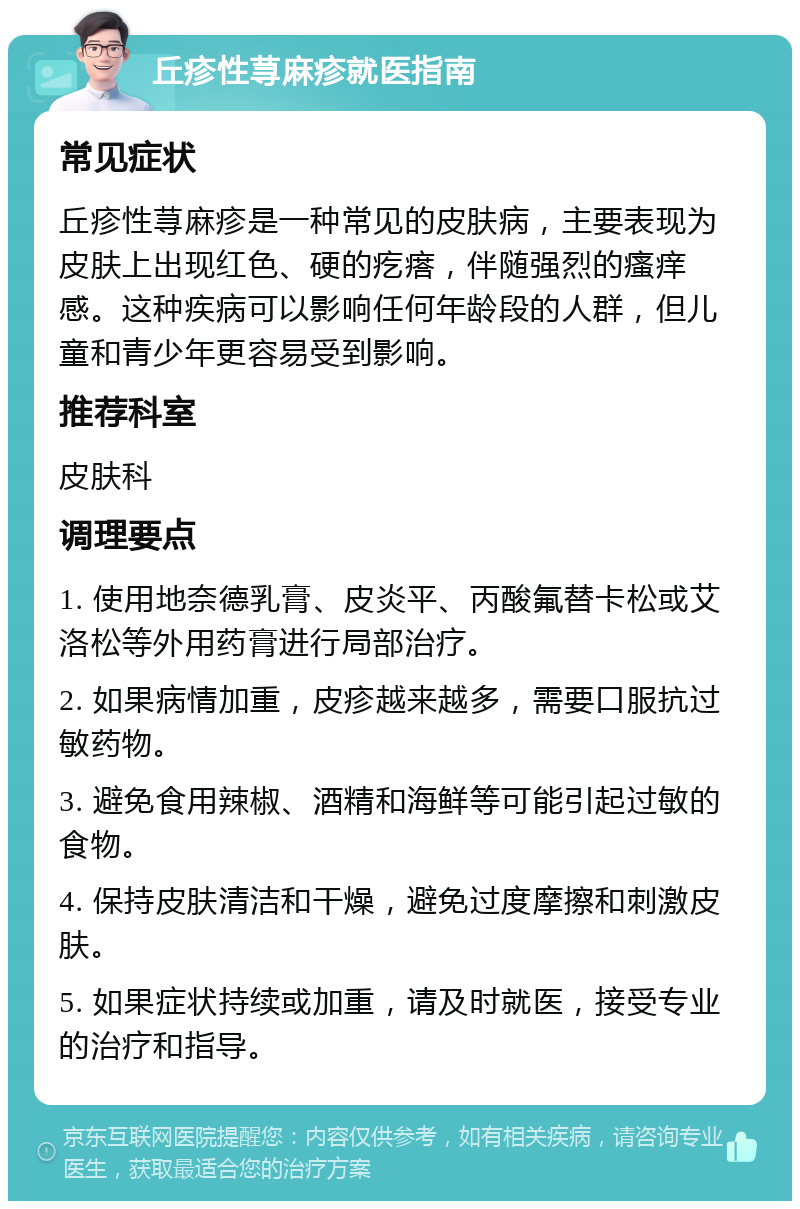 丘疹性荨麻疹就医指南 常见症状 丘疹性荨麻疹是一种常见的皮肤病，主要表现为皮肤上出现红色、硬的疙瘩，伴随强烈的瘙痒感。这种疾病可以影响任何年龄段的人群，但儿童和青少年更容易受到影响。 推荐科室 皮肤科 调理要点 1. 使用地奈德乳膏、皮炎平、丙酸氟替卡松或艾洛松等外用药膏进行局部治疗。 2. 如果病情加重，皮疹越来越多，需要口服抗过敏药物。 3. 避免食用辣椒、酒精和海鲜等可能引起过敏的食物。 4. 保持皮肤清洁和干燥，避免过度摩擦和刺激皮肤。 5. 如果症状持续或加重，请及时就医，接受专业的治疗和指导。