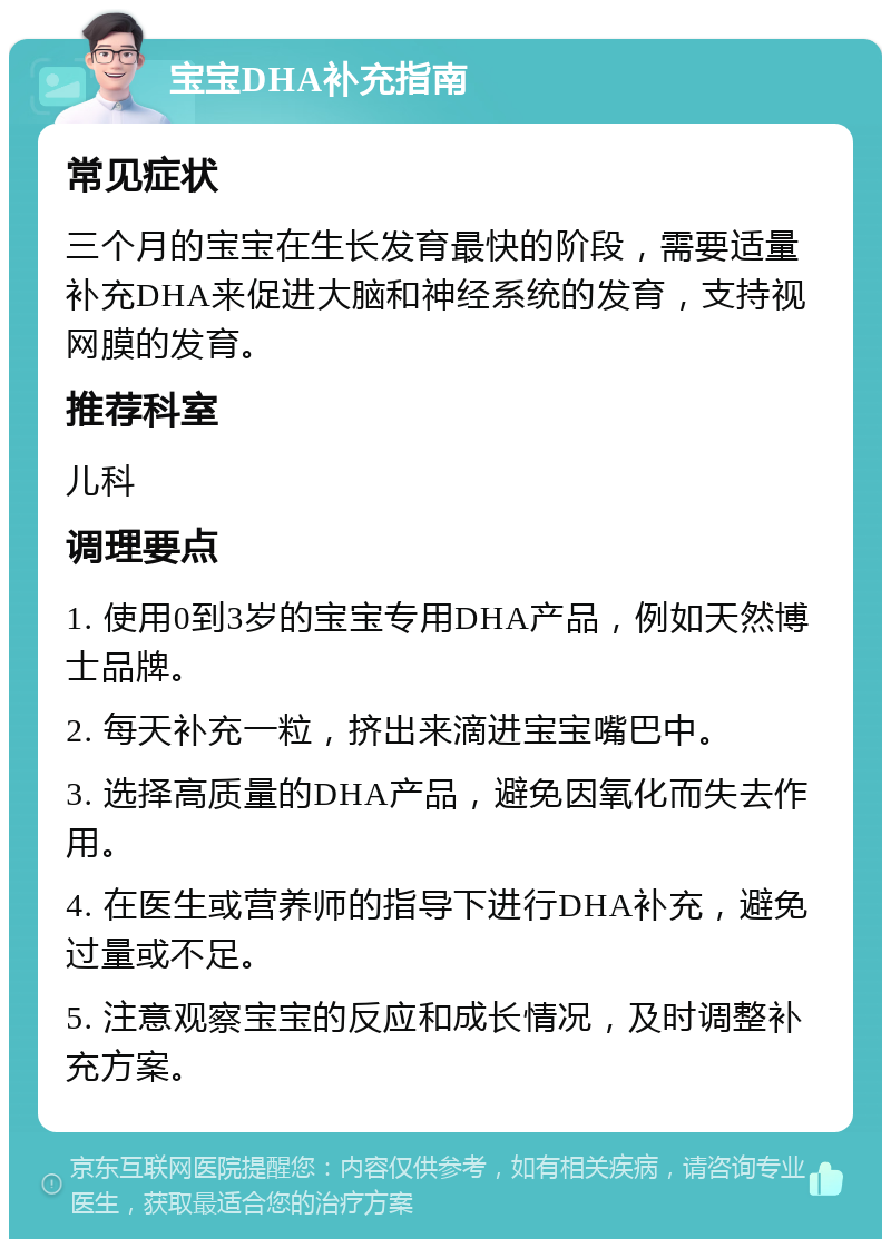 宝宝DHA补充指南 常见症状 三个月的宝宝在生长发育最快的阶段，需要适量补充DHA来促进大脑和神经系统的发育，支持视网膜的发育。 推荐科室 儿科 调理要点 1. 使用0到3岁的宝宝专用DHA产品，例如天然博士品牌。 2. 每天补充一粒，挤出来滴进宝宝嘴巴中。 3. 选择高质量的DHA产品，避免因氧化而失去作用。 4. 在医生或营养师的指导下进行DHA补充，避免过量或不足。 5. 注意观察宝宝的反应和成长情况，及时调整补充方案。