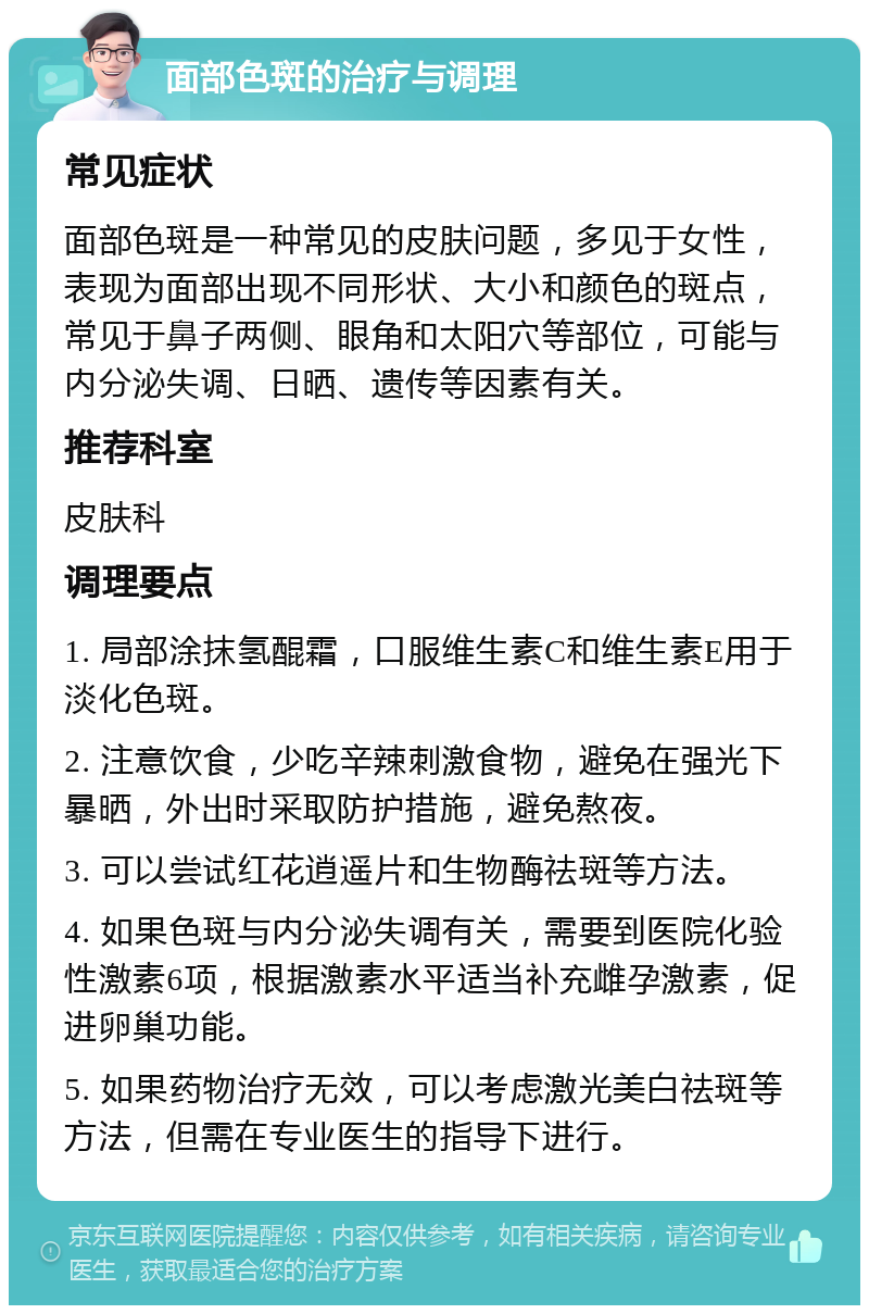 面部色斑的治疗与调理 常见症状 面部色斑是一种常见的皮肤问题，多见于女性，表现为面部出现不同形状、大小和颜色的斑点，常见于鼻子两侧、眼角和太阳穴等部位，可能与内分泌失调、日晒、遗传等因素有关。 推荐科室 皮肤科 调理要点 1. 局部涂抹氢醌霜，口服维生素C和维生素E用于淡化色斑。 2. 注意饮食，少吃辛辣刺激食物，避免在强光下暴晒，外出时采取防护措施，避免熬夜。 3. 可以尝试红花逍遥片和生物酶祛斑等方法。 4. 如果色斑与内分泌失调有关，需要到医院化验性激素6项，根据激素水平适当补充雌孕激素，促进卵巢功能。 5. 如果药物治疗无效，可以考虑激光美白祛斑等方法，但需在专业医生的指导下进行。