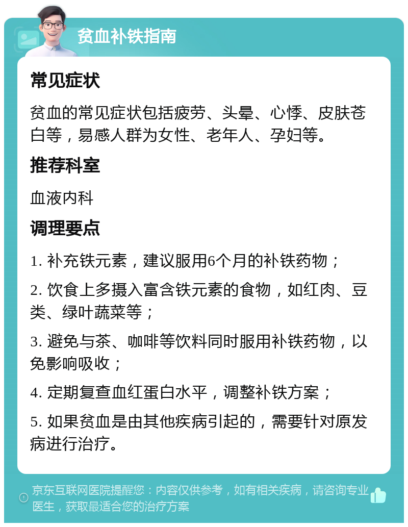 贫血补铁指南 常见症状 贫血的常见症状包括疲劳、头晕、心悸、皮肤苍白等，易感人群为女性、老年人、孕妇等。 推荐科室 血液内科 调理要点 1. 补充铁元素，建议服用6个月的补铁药物； 2. 饮食上多摄入富含铁元素的食物，如红肉、豆类、绿叶蔬菜等； 3. 避免与茶、咖啡等饮料同时服用补铁药物，以免影响吸收； 4. 定期复查血红蛋白水平，调整补铁方案； 5. 如果贫血是由其他疾病引起的，需要针对原发病进行治疗。