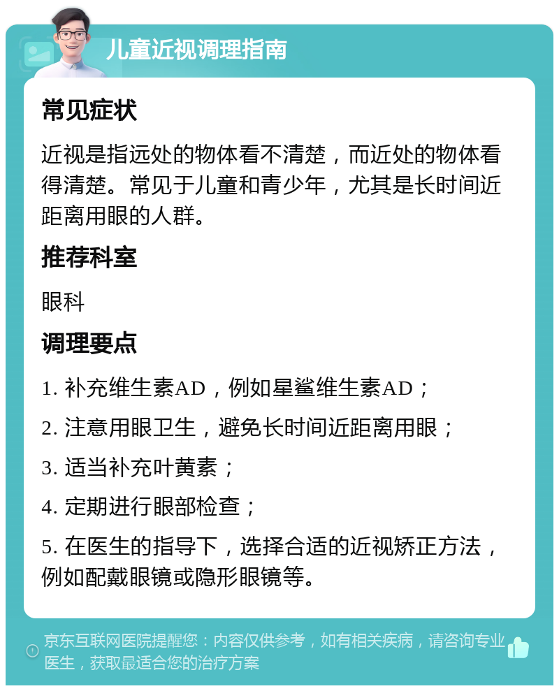 儿童近视调理指南 常见症状 近视是指远处的物体看不清楚，而近处的物体看得清楚。常见于儿童和青少年，尤其是长时间近距离用眼的人群。 推荐科室 眼科 调理要点 1. 补充维生素AD，例如星鲨维生素AD； 2. 注意用眼卫生，避免长时间近距离用眼； 3. 适当补充叶黄素； 4. 定期进行眼部检查； 5. 在医生的指导下，选择合适的近视矫正方法，例如配戴眼镜或隐形眼镜等。