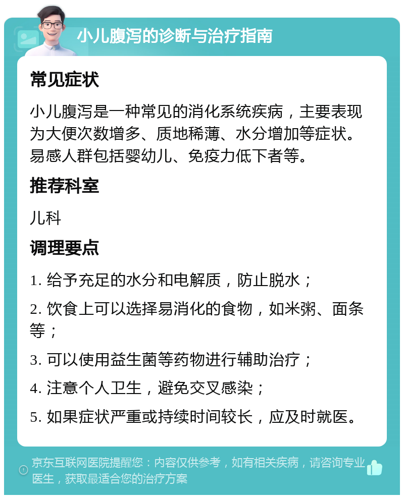 小儿腹泻的诊断与治疗指南 常见症状 小儿腹泻是一种常见的消化系统疾病，主要表现为大便次数增多、质地稀薄、水分增加等症状。易感人群包括婴幼儿、免疫力低下者等。 推荐科室 儿科 调理要点 1. 给予充足的水分和电解质，防止脱水； 2. 饮食上可以选择易消化的食物，如米粥、面条等； 3. 可以使用益生菌等药物进行辅助治疗； 4. 注意个人卫生，避免交叉感染； 5. 如果症状严重或持续时间较长，应及时就医。