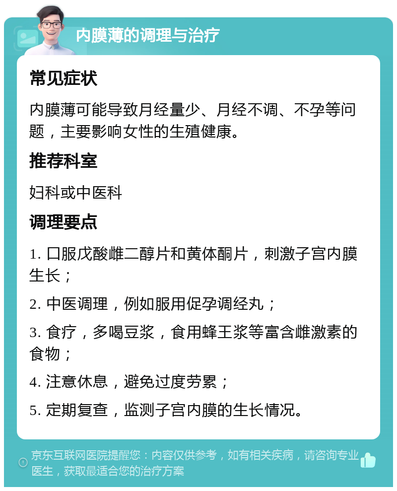 内膜薄的调理与治疗 常见症状 内膜薄可能导致月经量少、月经不调、不孕等问题，主要影响女性的生殖健康。 推荐科室 妇科或中医科 调理要点 1. 口服戊酸雌二醇片和黄体酮片，刺激子宫内膜生长； 2. 中医调理，例如服用促孕调经丸； 3. 食疗，多喝豆浆，食用蜂王浆等富含雌激素的食物； 4. 注意休息，避免过度劳累； 5. 定期复查，监测子宫内膜的生长情况。