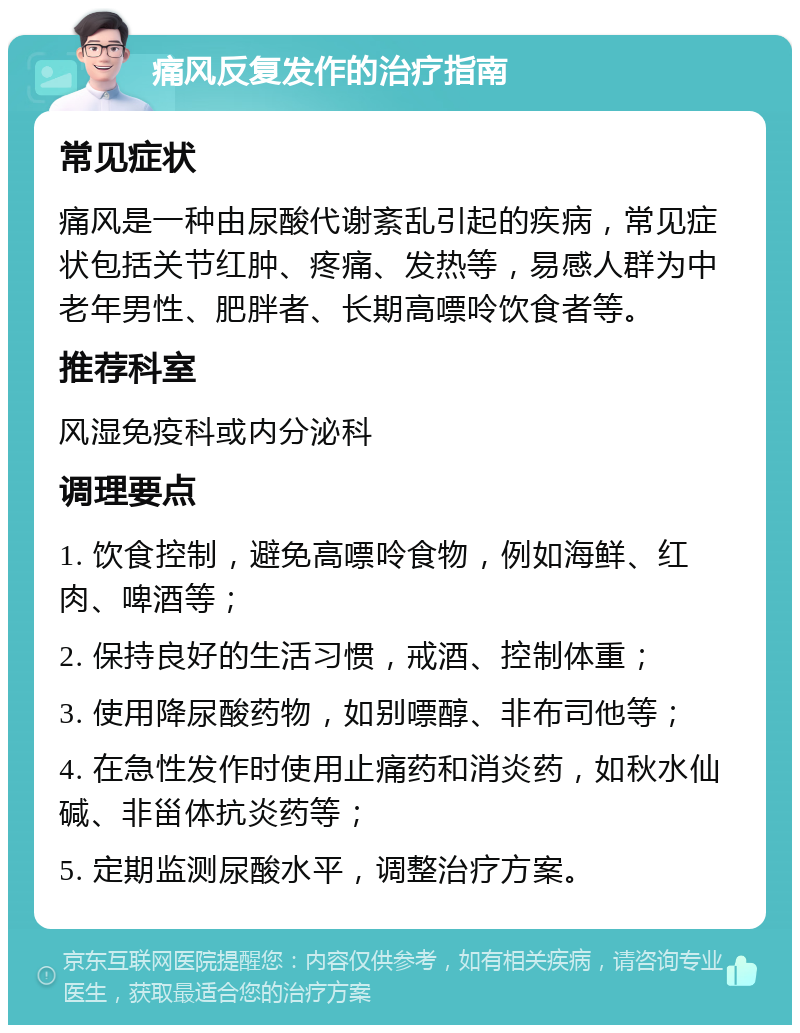 痛风反复发作的治疗指南 常见症状 痛风是一种由尿酸代谢紊乱引起的疾病，常见症状包括关节红肿、疼痛、发热等，易感人群为中老年男性、肥胖者、长期高嘌呤饮食者等。 推荐科室 风湿免疫科或内分泌科 调理要点 1. 饮食控制，避免高嘌呤食物，例如海鲜、红肉、啤酒等； 2. 保持良好的生活习惯，戒酒、控制体重； 3. 使用降尿酸药物，如别嘌醇、非布司他等； 4. 在急性发作时使用止痛药和消炎药，如秋水仙碱、非甾体抗炎药等； 5. 定期监测尿酸水平，调整治疗方案。