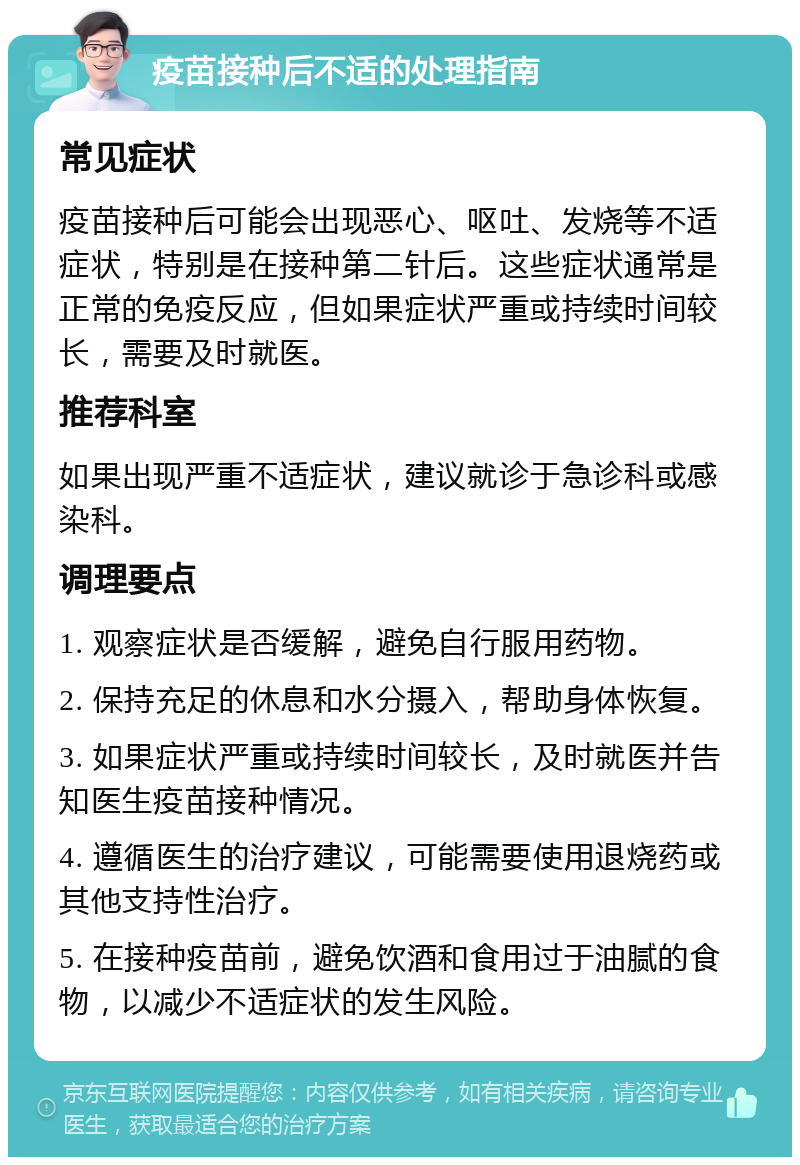 疫苗接种后不适的处理指南 常见症状 疫苗接种后可能会出现恶心、呕吐、发烧等不适症状，特别是在接种第二针后。这些症状通常是正常的免疫反应，但如果症状严重或持续时间较长，需要及时就医。 推荐科室 如果出现严重不适症状，建议就诊于急诊科或感染科。 调理要点 1. 观察症状是否缓解，避免自行服用药物。 2. 保持充足的休息和水分摄入，帮助身体恢复。 3. 如果症状严重或持续时间较长，及时就医并告知医生疫苗接种情况。 4. 遵循医生的治疗建议，可能需要使用退烧药或其他支持性治疗。 5. 在接种疫苗前，避免饮酒和食用过于油腻的食物，以减少不适症状的发生风险。