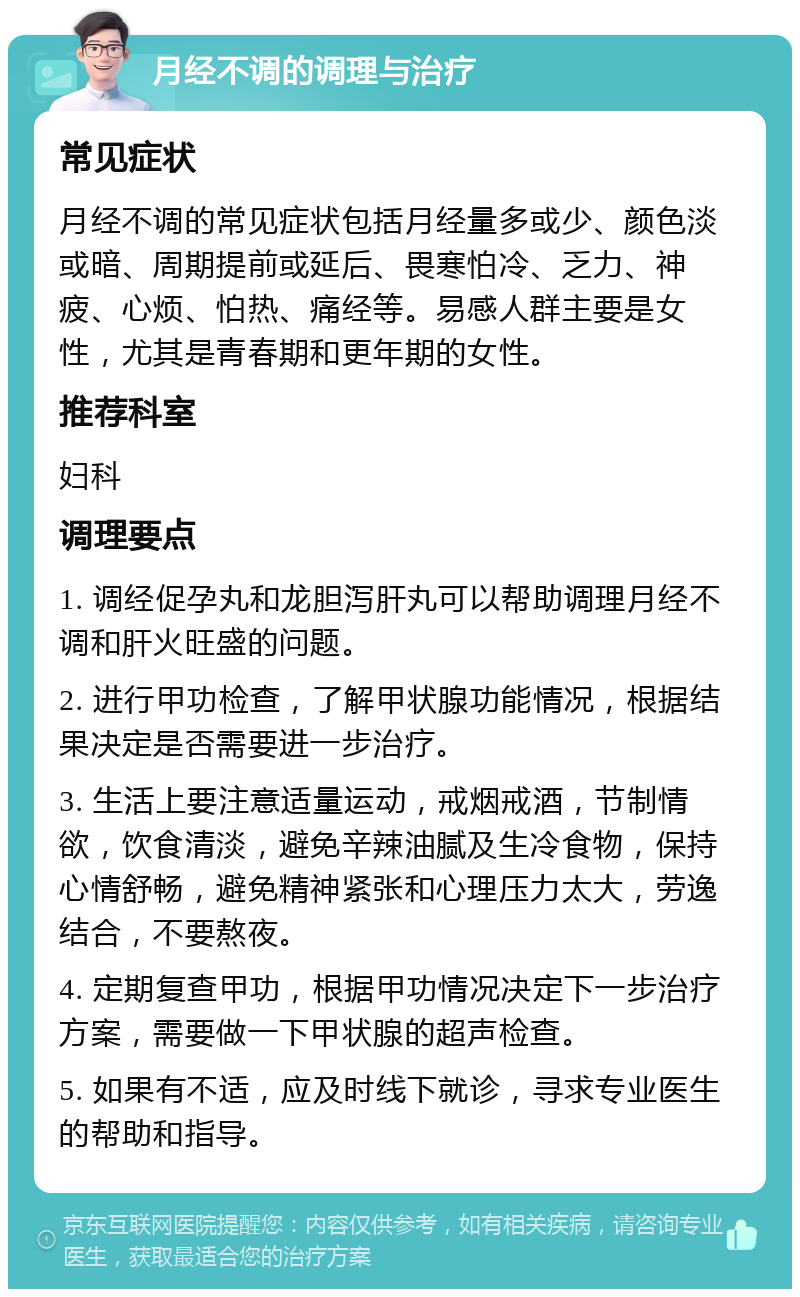 月经不调的调理与治疗 常见症状 月经不调的常见症状包括月经量多或少、颜色淡或暗、周期提前或延后、畏寒怕冷、乏力、神疲、心烦、怕热、痛经等。易感人群主要是女性，尤其是青春期和更年期的女性。 推荐科室 妇科 调理要点 1. 调经促孕丸和龙胆泻肝丸可以帮助调理月经不调和肝火旺盛的问题。 2. 进行甲功检查，了解甲状腺功能情况，根据结果决定是否需要进一步治疗。 3. 生活上要注意适量运动，戒烟戒酒，节制情欲，饮食清淡，避免辛辣油腻及生冷食物，保持心情舒畅，避免精神紧张和心理压力太大，劳逸结合，不要熬夜。 4. 定期复查甲功，根据甲功情况决定下一步治疗方案，需要做一下甲状腺的超声检查。 5. 如果有不适，应及时线下就诊，寻求专业医生的帮助和指导。