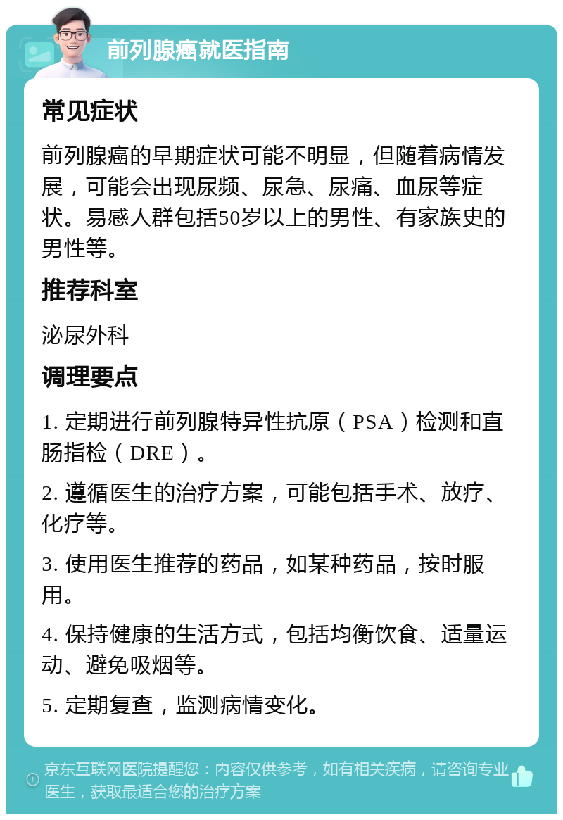 前列腺癌就医指南 常见症状 前列腺癌的早期症状可能不明显，但随着病情发展，可能会出现尿频、尿急、尿痛、血尿等症状。易感人群包括50岁以上的男性、有家族史的男性等。 推荐科室 泌尿外科 调理要点 1. 定期进行前列腺特异性抗原（PSA）检测和直肠指检（DRE）。 2. 遵循医生的治疗方案，可能包括手术、放疗、化疗等。 3. 使用医生推荐的药品，如某种药品，按时服用。 4. 保持健康的生活方式，包括均衡饮食、适量运动、避免吸烟等。 5. 定期复查，监测病情变化。