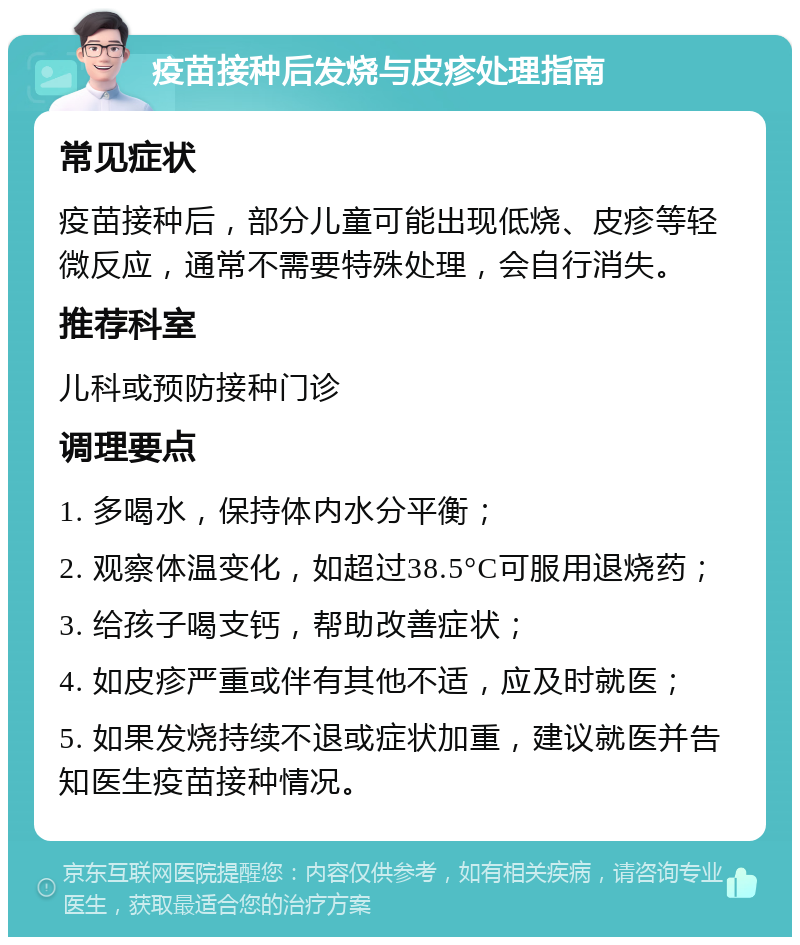 疫苗接种后发烧与皮疹处理指南 常见症状 疫苗接种后，部分儿童可能出现低烧、皮疹等轻微反应，通常不需要特殊处理，会自行消失。 推荐科室 儿科或预防接种门诊 调理要点 1. 多喝水，保持体内水分平衡； 2. 观察体温变化，如超过38.5°C可服用退烧药； 3. 给孩子喝支钙，帮助改善症状； 4. 如皮疹严重或伴有其他不适，应及时就医； 5. 如果发烧持续不退或症状加重，建议就医并告知医生疫苗接种情况。