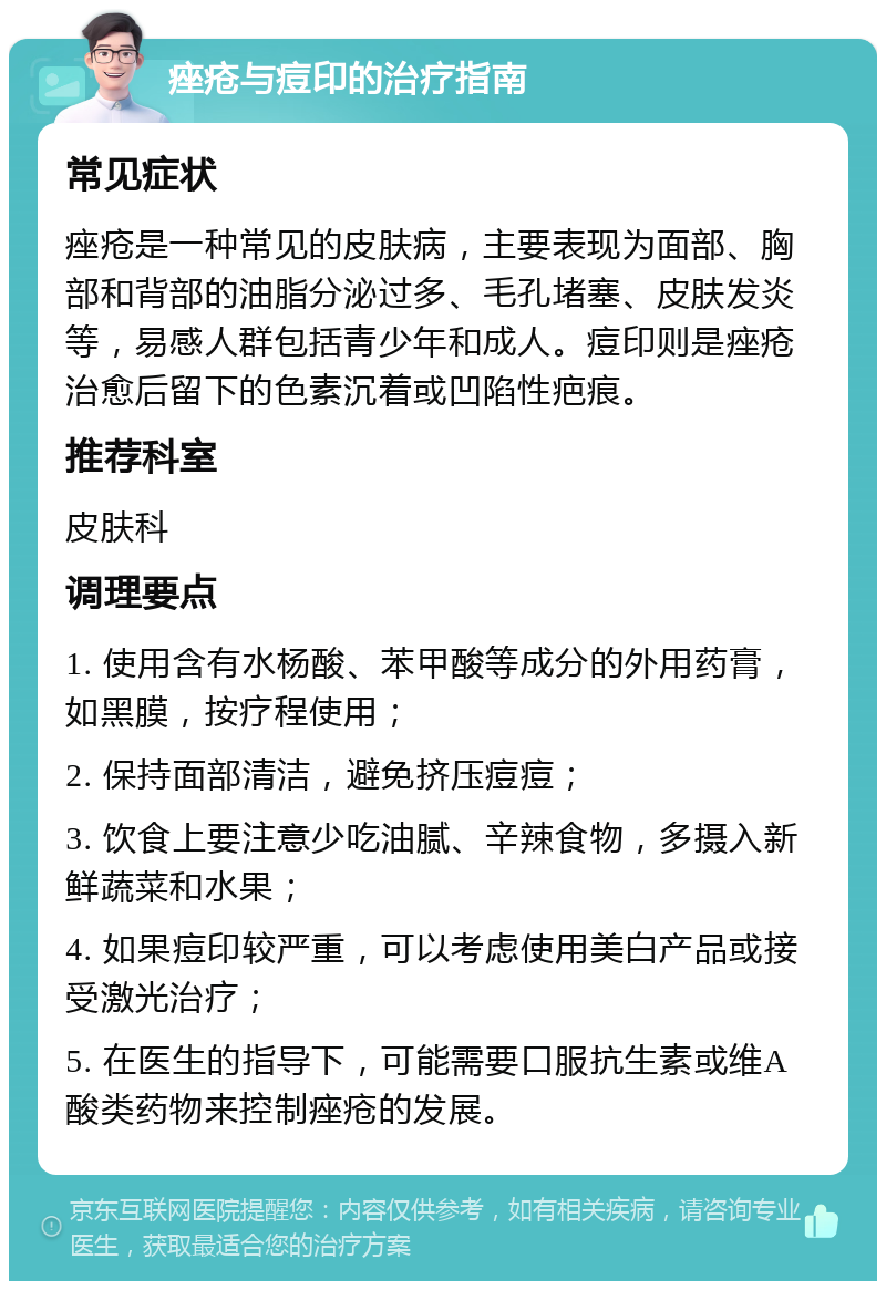 痤疮与痘印的治疗指南 常见症状 痤疮是一种常见的皮肤病，主要表现为面部、胸部和背部的油脂分泌过多、毛孔堵塞、皮肤发炎等，易感人群包括青少年和成人。痘印则是痤疮治愈后留下的色素沉着或凹陷性疤痕。 推荐科室 皮肤科 调理要点 1. 使用含有水杨酸、苯甲酸等成分的外用药膏，如黑膜，按疗程使用； 2. 保持面部清洁，避免挤压痘痘； 3. 饮食上要注意少吃油腻、辛辣食物，多摄入新鲜蔬菜和水果； 4. 如果痘印较严重，可以考虑使用美白产品或接受激光治疗； 5. 在医生的指导下，可能需要口服抗生素或维A酸类药物来控制痤疮的发展。