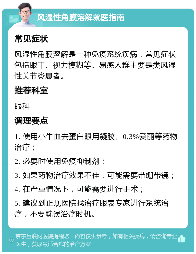 风湿性角膜溶解就医指南 常见症状 风湿性角膜溶解是一种免疫系统疾病，常见症状包括眼干、视力模糊等。易感人群主要是类风湿性关节炎患者。 推荐科室 眼科 调理要点 1. 使用小牛血去蛋白眼用凝胶、0.3%爱丽等药物治疗； 2. 必要时使用免疫抑制剂； 3. 如果药物治疗效果不佳，可能需要带绷带镜； 4. 在严重情况下，可能需要进行手术； 5. 建议到正规医院找治疗眼表专家进行系统治疗，不要耽误治疗时机。