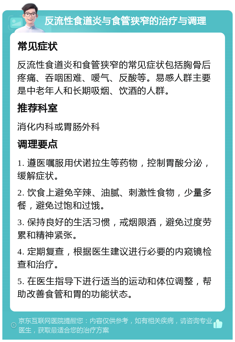 反流性食道炎与食管狭窄的治疗与调理 常见症状 反流性食道炎和食管狭窄的常见症状包括胸骨后疼痛、吞咽困难、嗳气、反酸等。易感人群主要是中老年人和长期吸烟、饮酒的人群。 推荐科室 消化内科或胃肠外科 调理要点 1. 遵医嘱服用伏诺拉生等药物，控制胃酸分泌，缓解症状。 2. 饮食上避免辛辣、油腻、刺激性食物，少量多餐，避免过饱和过饿。 3. 保持良好的生活习惯，戒烟限酒，避免过度劳累和精神紧张。 4. 定期复查，根据医生建议进行必要的内窥镜检查和治疗。 5. 在医生指导下进行适当的运动和体位调整，帮助改善食管和胃的功能状态。