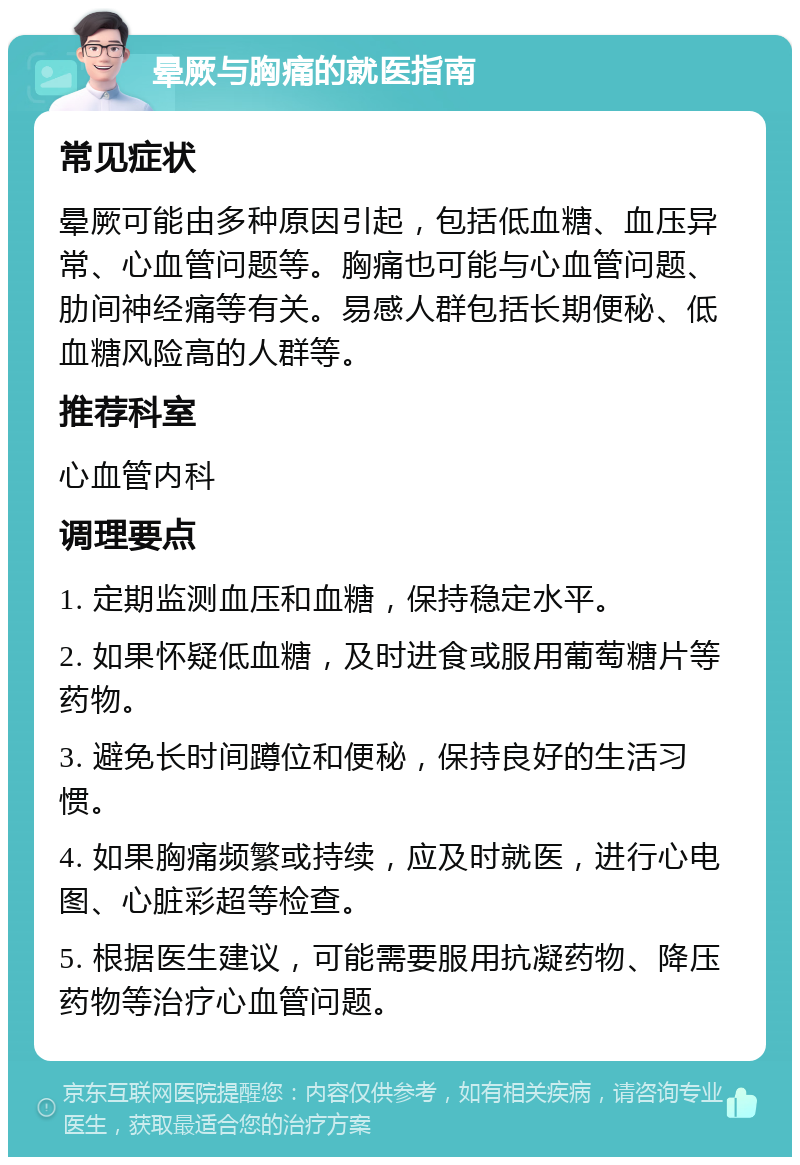 晕厥与胸痛的就医指南 常见症状 晕厥可能由多种原因引起，包括低血糖、血压异常、心血管问题等。胸痛也可能与心血管问题、肋间神经痛等有关。易感人群包括长期便秘、低血糖风险高的人群等。 推荐科室 心血管内科 调理要点 1. 定期监测血压和血糖，保持稳定水平。 2. 如果怀疑低血糖，及时进食或服用葡萄糖片等药物。 3. 避免长时间蹲位和便秘，保持良好的生活习惯。 4. 如果胸痛频繁或持续，应及时就医，进行心电图、心脏彩超等检查。 5. 根据医生建议，可能需要服用抗凝药物、降压药物等治疗心血管问题。