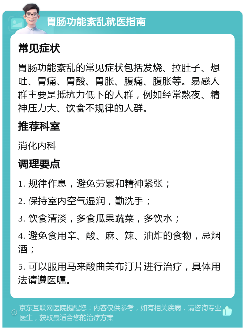 胃肠功能紊乱就医指南 常见症状 胃肠功能紊乱的常见症状包括发烧、拉肚子、想吐、胃痛、胃酸、胃胀、腹痛、腹胀等。易感人群主要是抵抗力低下的人群，例如经常熬夜、精神压力大、饮食不规律的人群。 推荐科室 消化内科 调理要点 1. 规律作息，避免劳累和精神紧张； 2. 保持室内空气湿润，勤洗手； 3. 饮食清淡，多食瓜果蔬菜，多饮水； 4. 避免食用辛、酸、麻、辣、油炸的食物，忌烟酒； 5. 可以服用马来酸曲美布汀片进行治疗，具体用法请遵医嘱。