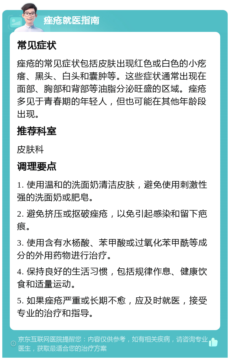 痤疮就医指南 常见症状 痤疮的常见症状包括皮肤出现红色或白色的小疙瘩、黑头、白头和囊肿等。这些症状通常出现在面部、胸部和背部等油脂分泌旺盛的区域。痤疮多见于青春期的年轻人，但也可能在其他年龄段出现。 推荐科室 皮肤科 调理要点 1. 使用温和的洗面奶清洁皮肤，避免使用刺激性强的洗面奶或肥皂。 2. 避免挤压或抠破痤疮，以免引起感染和留下疤痕。 3. 使用含有水杨酸、苯甲酸或过氧化苯甲酰等成分的外用药物进行治疗。 4. 保持良好的生活习惯，包括规律作息、健康饮食和适量运动。 5. 如果痤疮严重或长期不愈，应及时就医，接受专业的治疗和指导。