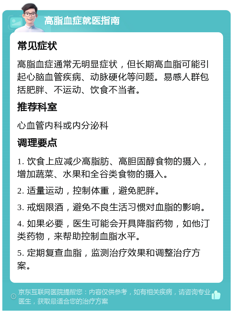 高脂血症就医指南 常见症状 高脂血症通常无明显症状，但长期高血脂可能引起心脑血管疾病、动脉硬化等问题。易感人群包括肥胖、不运动、饮食不当者。 推荐科室 心血管内科或内分泌科 调理要点 1. 饮食上应减少高脂肪、高胆固醇食物的摄入，增加蔬菜、水果和全谷类食物的摄入。 2. 适量运动，控制体重，避免肥胖。 3. 戒烟限酒，避免不良生活习惯对血脂的影响。 4. 如果必要，医生可能会开具降脂药物，如他汀类药物，来帮助控制血脂水平。 5. 定期复查血脂，监测治疗效果和调整治疗方案。