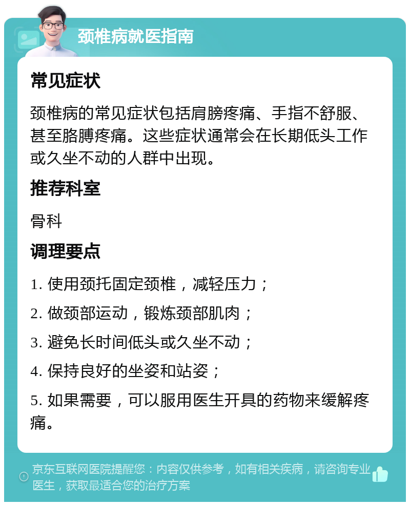 颈椎病就医指南 常见症状 颈椎病的常见症状包括肩膀疼痛、手指不舒服、甚至胳膊疼痛。这些症状通常会在长期低头工作或久坐不动的人群中出现。 推荐科室 骨科 调理要点 1. 使用颈托固定颈椎，减轻压力； 2. 做颈部运动，锻炼颈部肌肉； 3. 避免长时间低头或久坐不动； 4. 保持良好的坐姿和站姿； 5. 如果需要，可以服用医生开具的药物来缓解疼痛。