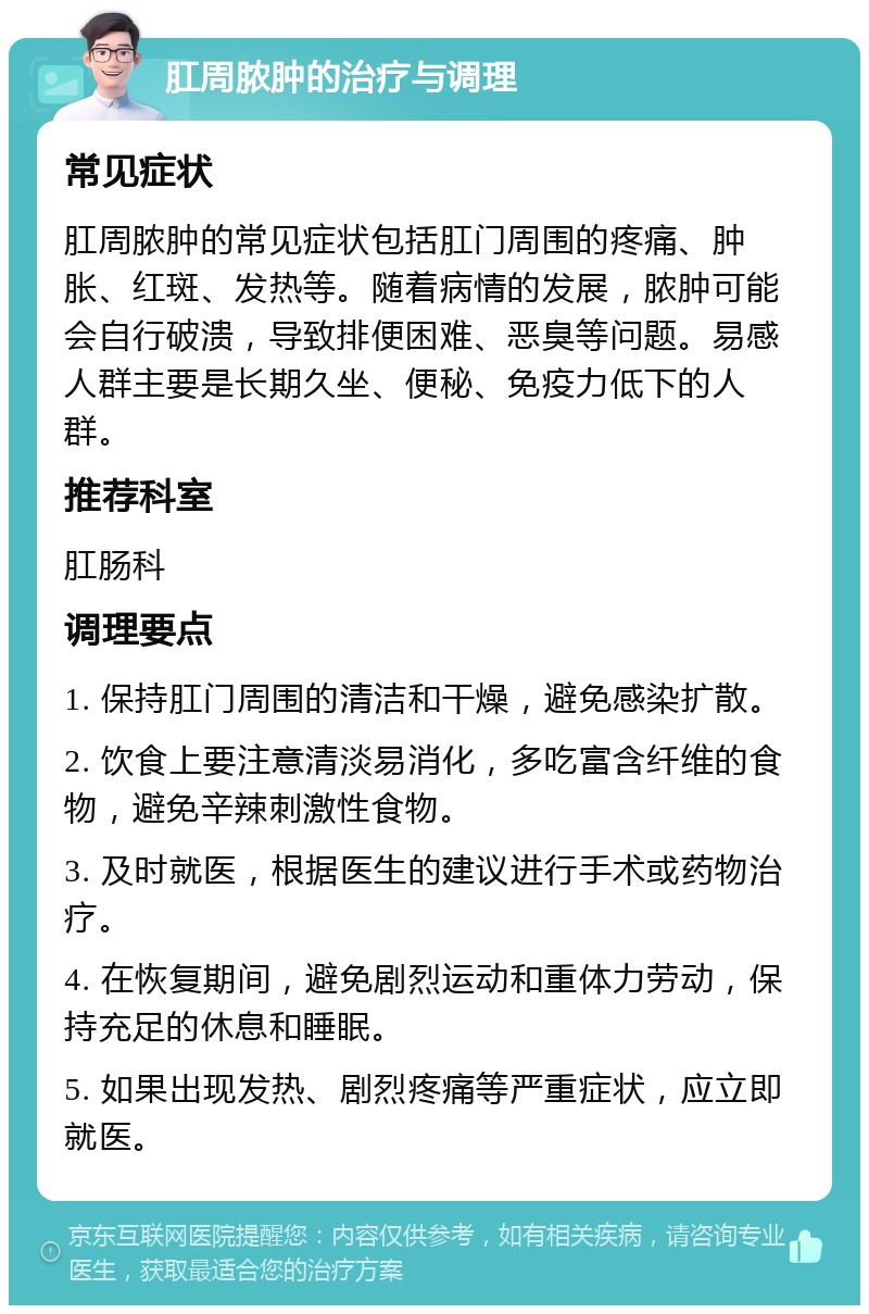 肛周脓肿的治疗与调理 常见症状 肛周脓肿的常见症状包括肛门周围的疼痛、肿胀、红斑、发热等。随着病情的发展，脓肿可能会自行破溃，导致排便困难、恶臭等问题。易感人群主要是长期久坐、便秘、免疫力低下的人群。 推荐科室 肛肠科 调理要点 1. 保持肛门周围的清洁和干燥，避免感染扩散。 2. 饮食上要注意清淡易消化，多吃富含纤维的食物，避免辛辣刺激性食物。 3. 及时就医，根据医生的建议进行手术或药物治疗。 4. 在恢复期间，避免剧烈运动和重体力劳动，保持充足的休息和睡眠。 5. 如果出现发热、剧烈疼痛等严重症状，应立即就医。