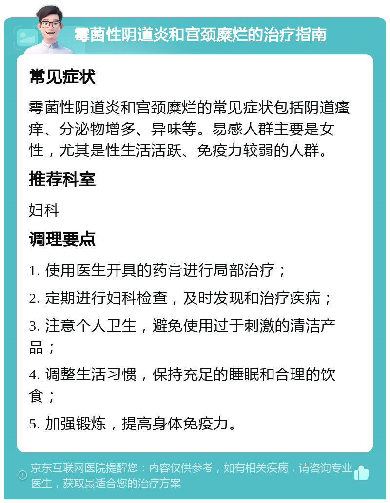 霉菌性阴道炎和宫颈糜烂的治疗指南 常见症状 霉菌性阴道炎和宫颈糜烂的常见症状包括阴道瘙痒、分泌物增多、异味等。易感人群主要是女性，尤其是性生活活跃、免疫力较弱的人群。 推荐科室 妇科 调理要点 1. 使用医生开具的药膏进行局部治疗； 2. 定期进行妇科检查，及时发现和治疗疾病； 3. 注意个人卫生，避免使用过于刺激的清洁产品； 4. 调整生活习惯，保持充足的睡眠和合理的饮食； 5. 加强锻炼，提高身体免疫力。