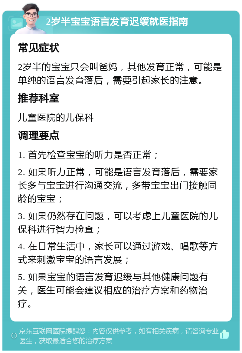 2岁半宝宝语言发育迟缓就医指南 常见症状 2岁半的宝宝只会叫爸妈，其他发育正常，可能是单纯的语言发育落后，需要引起家长的注意。 推荐科室 儿童医院的儿保科 调理要点 1. 首先检查宝宝的听力是否正常； 2. 如果听力正常，可能是语言发育落后，需要家长多与宝宝进行沟通交流，多带宝宝出门接触同龄的宝宝； 3. 如果仍然存在问题，可以考虑上儿童医院的儿保科进行智力检查； 4. 在日常生活中，家长可以通过游戏、唱歌等方式来刺激宝宝的语言发展； 5. 如果宝宝的语言发育迟缓与其他健康问题有关，医生可能会建议相应的治疗方案和药物治疗。