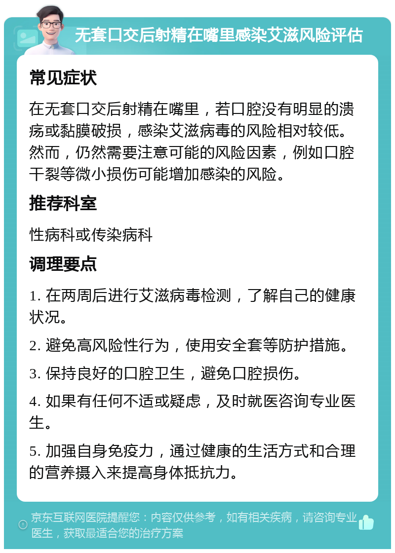 无套口交后射精在嘴里感染艾滋风险评估 常见症状 在无套口交后射精在嘴里，若口腔没有明显的溃疡或黏膜破损，感染艾滋病毒的风险相对较低。然而，仍然需要注意可能的风险因素，例如口腔干裂等微小损伤可能增加感染的风险。 推荐科室 性病科或传染病科 调理要点 1. 在两周后进行艾滋病毒检测，了解自己的健康状况。 2. 避免高风险性行为，使用安全套等防护措施。 3. 保持良好的口腔卫生，避免口腔损伤。 4. 如果有任何不适或疑虑，及时就医咨询专业医生。 5. 加强自身免疫力，通过健康的生活方式和合理的营养摄入来提高身体抵抗力。