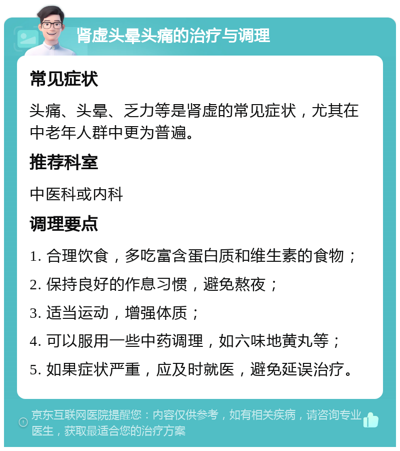 肾虚头晕头痛的治疗与调理 常见症状 头痛、头晕、乏力等是肾虚的常见症状，尤其在中老年人群中更为普遍。 推荐科室 中医科或内科 调理要点 1. 合理饮食，多吃富含蛋白质和维生素的食物； 2. 保持良好的作息习惯，避免熬夜； 3. 适当运动，增强体质； 4. 可以服用一些中药调理，如六味地黄丸等； 5. 如果症状严重，应及时就医，避免延误治疗。