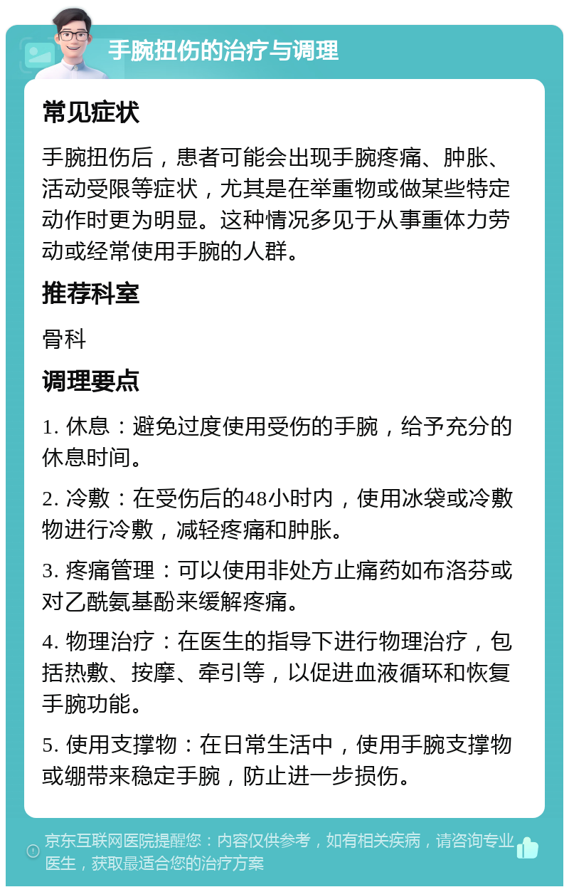 手腕扭伤的治疗与调理 常见症状 手腕扭伤后，患者可能会出现手腕疼痛、肿胀、活动受限等症状，尤其是在举重物或做某些特定动作时更为明显。这种情况多见于从事重体力劳动或经常使用手腕的人群。 推荐科室 骨科 调理要点 1. 休息：避免过度使用受伤的手腕，给予充分的休息时间。 2. 冷敷：在受伤后的48小时内，使用冰袋或冷敷物进行冷敷，减轻疼痛和肿胀。 3. 疼痛管理：可以使用非处方止痛药如布洛芬或对乙酰氨基酚来缓解疼痛。 4. 物理治疗：在医生的指导下进行物理治疗，包括热敷、按摩、牵引等，以促进血液循环和恢复手腕功能。 5. 使用支撑物：在日常生活中，使用手腕支撑物或绷带来稳定手腕，防止进一步损伤。