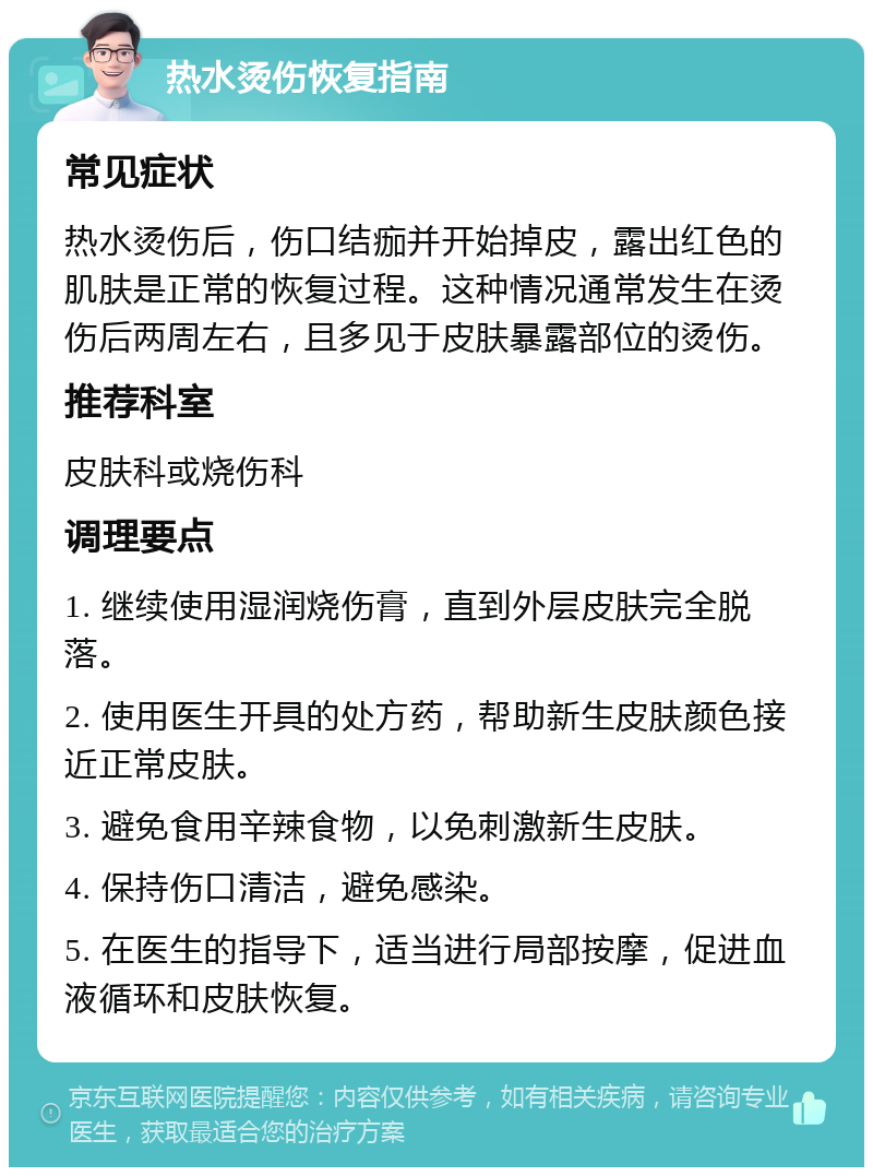 热水烫伤恢复指南 常见症状 热水烫伤后，伤口结痂并开始掉皮，露出红色的肌肤是正常的恢复过程。这种情况通常发生在烫伤后两周左右，且多见于皮肤暴露部位的烫伤。 推荐科室 皮肤科或烧伤科 调理要点 1. 继续使用湿润烧伤膏，直到外层皮肤完全脱落。 2. 使用医生开具的处方药，帮助新生皮肤颜色接近正常皮肤。 3. 避免食用辛辣食物，以免刺激新生皮肤。 4. 保持伤口清洁，避免感染。 5. 在医生的指导下，适当进行局部按摩，促进血液循环和皮肤恢复。