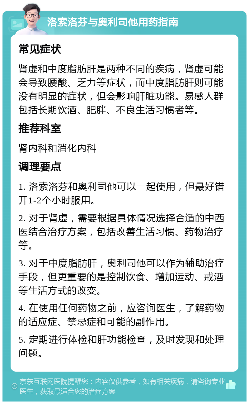 洛索洛芬与奥利司他用药指南 常见症状 肾虚和中度脂肪肝是两种不同的疾病，肾虚可能会导致腰酸、乏力等症状，而中度脂肪肝则可能没有明显的症状，但会影响肝脏功能。易感人群包括长期饮酒、肥胖、不良生活习惯者等。 推荐科室 肾内科和消化内科 调理要点 1. 洛索洛芬和奥利司他可以一起使用，但最好错开1-2个小时服用。 2. 对于肾虚，需要根据具体情况选择合适的中西医结合治疗方案，包括改善生活习惯、药物治疗等。 3. 对于中度脂肪肝，奥利司他可以作为辅助治疗手段，但更重要的是控制饮食、增加运动、戒酒等生活方式的改变。 4. 在使用任何药物之前，应咨询医生，了解药物的适应症、禁忌症和可能的副作用。 5. 定期进行体检和肝功能检查，及时发现和处理问题。