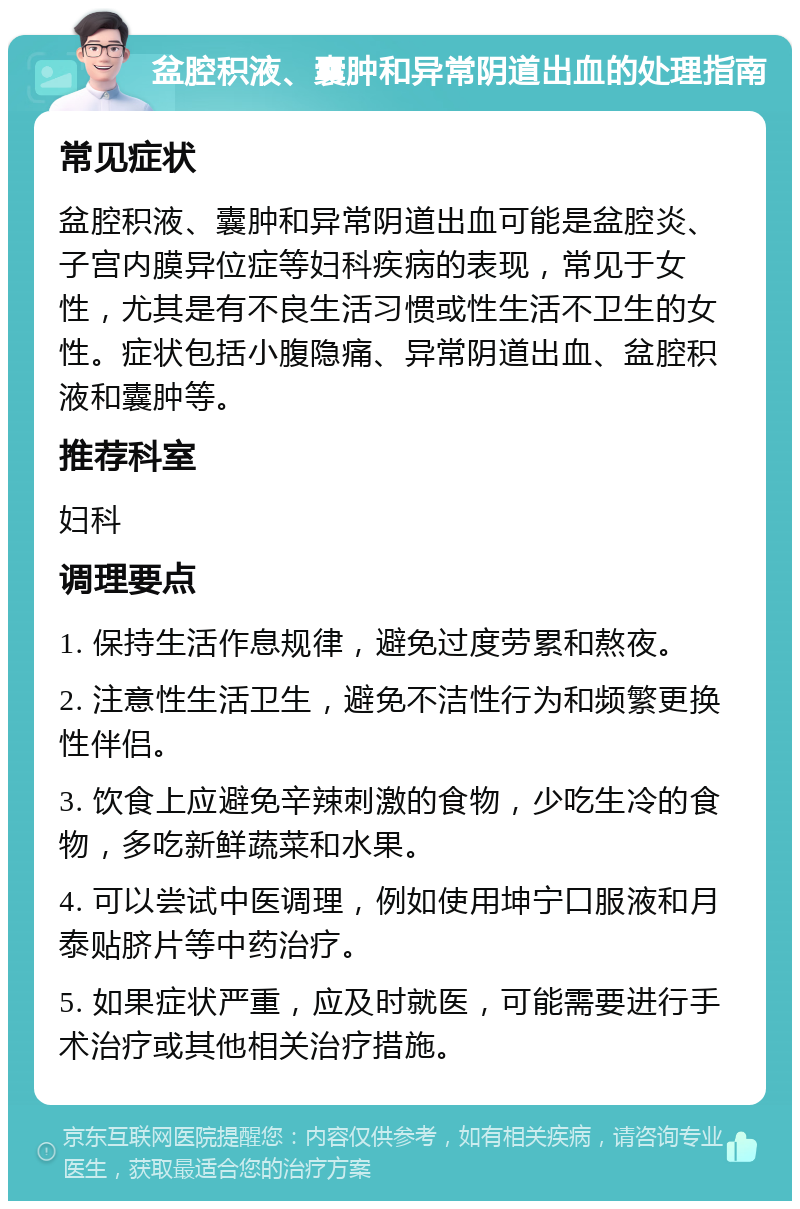 盆腔积液、囊肿和异常阴道出血的处理指南 常见症状 盆腔积液、囊肿和异常阴道出血可能是盆腔炎、子宫内膜异位症等妇科疾病的表现，常见于女性，尤其是有不良生活习惯或性生活不卫生的女性。症状包括小腹隐痛、异常阴道出血、盆腔积液和囊肿等。 推荐科室 妇科 调理要点 1. 保持生活作息规律，避免过度劳累和熬夜。 2. 注意性生活卫生，避免不洁性行为和频繁更换性伴侣。 3. 饮食上应避免辛辣刺激的食物，少吃生冷的食物，多吃新鲜蔬菜和水果。 4. 可以尝试中医调理，例如使用坤宁口服液和月泰贴脐片等中药治疗。 5. 如果症状严重，应及时就医，可能需要进行手术治疗或其他相关治疗措施。