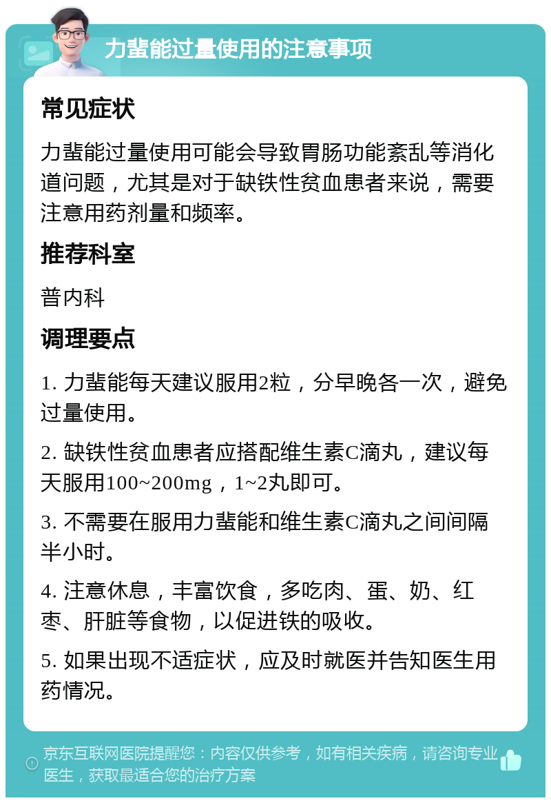 力蜚能过量使用的注意事项 常见症状 力蜚能过量使用可能会导致胃肠功能紊乱等消化道问题，尤其是对于缺铁性贫血患者来说，需要注意用药剂量和频率。 推荐科室 普内科 调理要点 1. 力蜚能每天建议服用2粒，分早晚各一次，避免过量使用。 2. 缺铁性贫血患者应搭配维生素C滴丸，建议每天服用100~200mg，1~2丸即可。 3. 不需要在服用力蜚能和维生素C滴丸之间间隔半小时。 4. 注意休息，丰富饮食，多吃肉、蛋、奶、红枣、肝脏等食物，以促进铁的吸收。 5. 如果出现不适症状，应及时就医并告知医生用药情况。