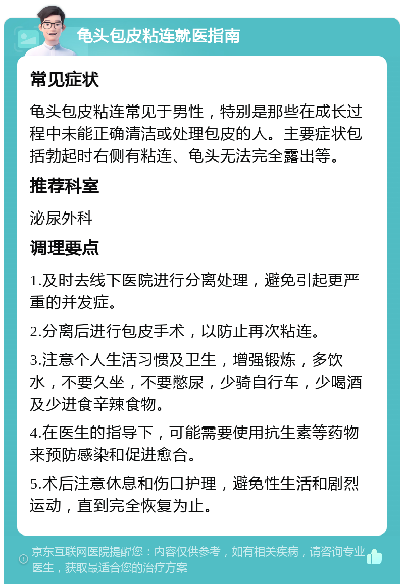 龟头包皮粘连就医指南 常见症状 龟头包皮粘连常见于男性，特别是那些在成长过程中未能正确清洁或处理包皮的人。主要症状包括勃起时右侧有粘连、龟头无法完全露出等。 推荐科室 泌尿外科 调理要点 1.及时去线下医院进行分离处理，避免引起更严重的并发症。 2.分离后进行包皮手术，以防止再次粘连。 3.注意个人生活习惯及卫生，增强锻炼，多饮水，不要久坐，不要憋尿，少骑自行车，少喝酒及少进食辛辣食物。 4.在医生的指导下，可能需要使用抗生素等药物来预防感染和促进愈合。 5.术后注意休息和伤口护理，避免性生活和剧烈运动，直到完全恢复为止。