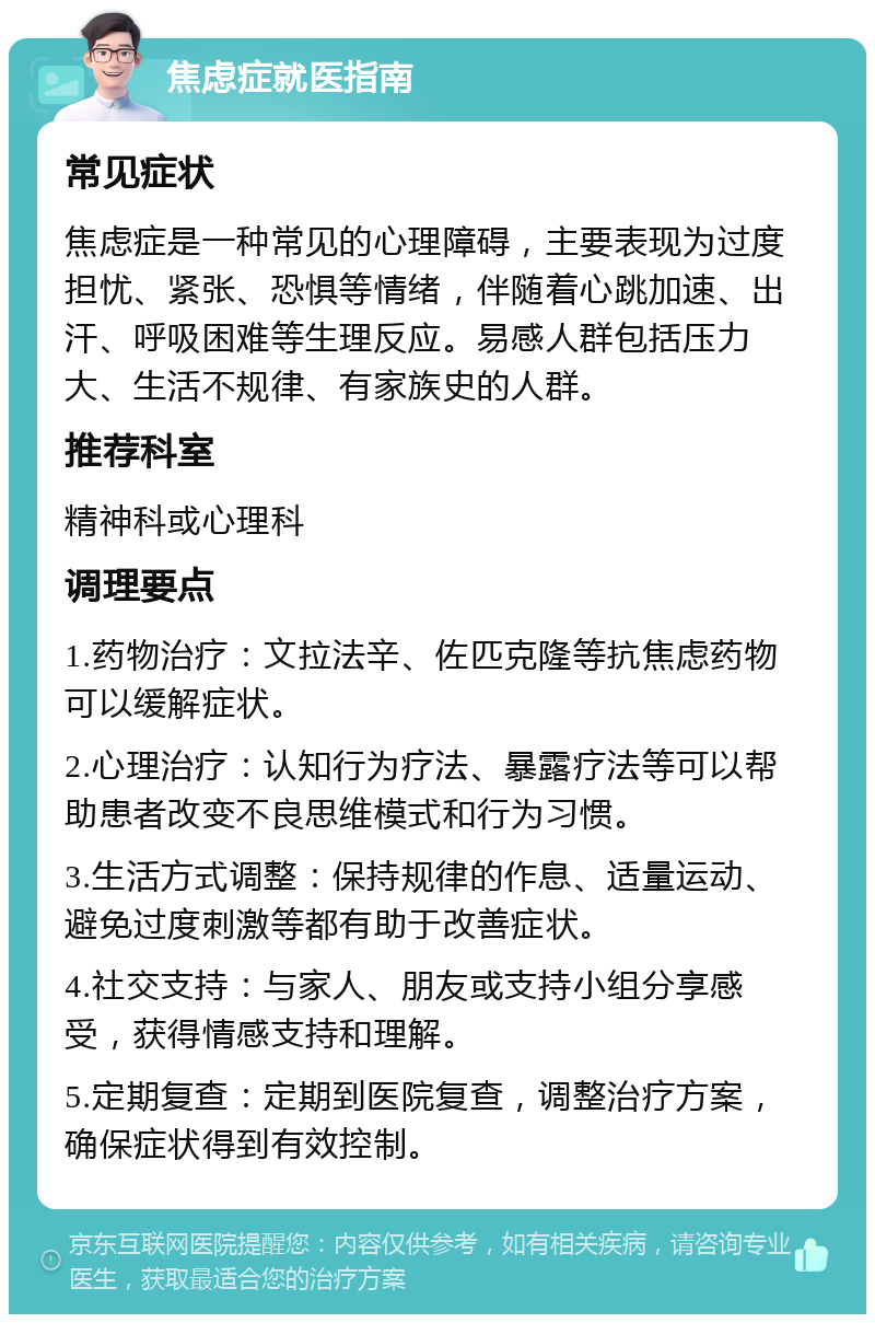 焦虑症就医指南 常见症状 焦虑症是一种常见的心理障碍，主要表现为过度担忧、紧张、恐惧等情绪，伴随着心跳加速、出汗、呼吸困难等生理反应。易感人群包括压力大、生活不规律、有家族史的人群。 推荐科室 精神科或心理科 调理要点 1.药物治疗：文拉法辛、佐匹克隆等抗焦虑药物可以缓解症状。 2.心理治疗：认知行为疗法、暴露疗法等可以帮助患者改变不良思维模式和行为习惯。 3.生活方式调整：保持规律的作息、适量运动、避免过度刺激等都有助于改善症状。 4.社交支持：与家人、朋友或支持小组分享感受，获得情感支持和理解。 5.定期复查：定期到医院复查，调整治疗方案，确保症状得到有效控制。