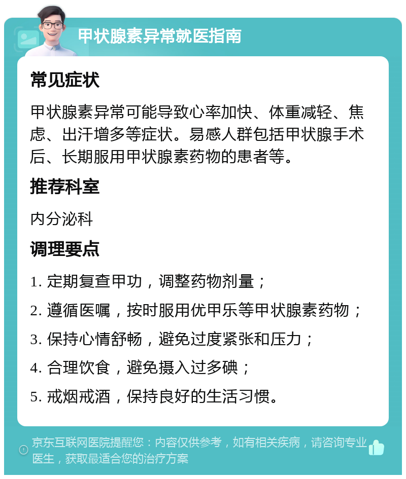 甲状腺素异常就医指南 常见症状 甲状腺素异常可能导致心率加快、体重减轻、焦虑、出汗增多等症状。易感人群包括甲状腺手术后、长期服用甲状腺素药物的患者等。 推荐科室 内分泌科 调理要点 1. 定期复查甲功，调整药物剂量； 2. 遵循医嘱，按时服用优甲乐等甲状腺素药物； 3. 保持心情舒畅，避免过度紧张和压力； 4. 合理饮食，避免摄入过多碘； 5. 戒烟戒酒，保持良好的生活习惯。