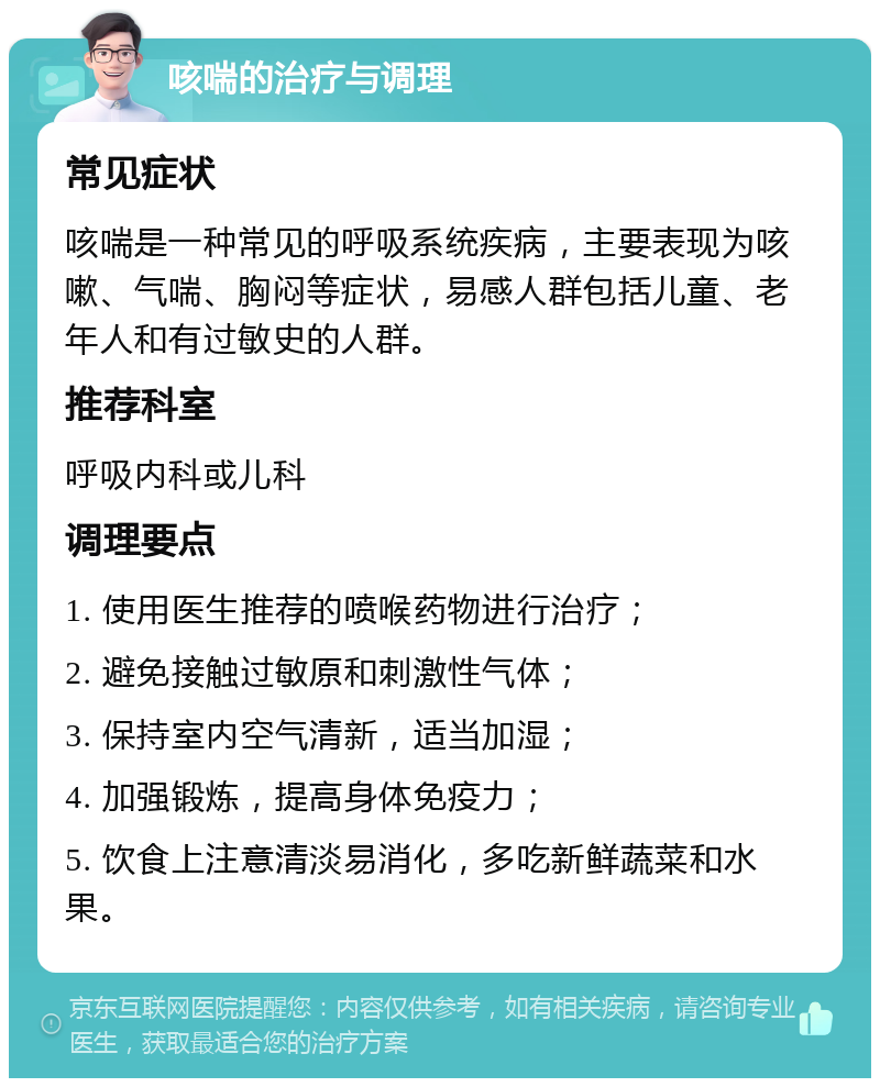 咳喘的治疗与调理 常见症状 咳喘是一种常见的呼吸系统疾病，主要表现为咳嗽、气喘、胸闷等症状，易感人群包括儿童、老年人和有过敏史的人群。 推荐科室 呼吸内科或儿科 调理要点 1. 使用医生推荐的喷喉药物进行治疗； 2. 避免接触过敏原和刺激性气体； 3. 保持室内空气清新，适当加湿； 4. 加强锻炼，提高身体免疫力； 5. 饮食上注意清淡易消化，多吃新鲜蔬菜和水果。