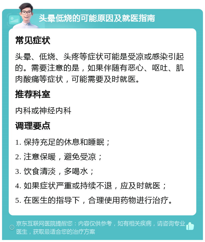 头晕低烧的可能原因及就医指南 常见症状 头晕、低烧、头疼等症状可能是受凉或感染引起的。需要注意的是，如果伴随有恶心、呕吐、肌肉酸痛等症状，可能需要及时就医。 推荐科室 内科或神经内科 调理要点 1. 保持充足的休息和睡眠； 2. 注意保暖，避免受凉； 3. 饮食清淡，多喝水； 4. 如果症状严重或持续不退，应及时就医； 5. 在医生的指导下，合理使用药物进行治疗。