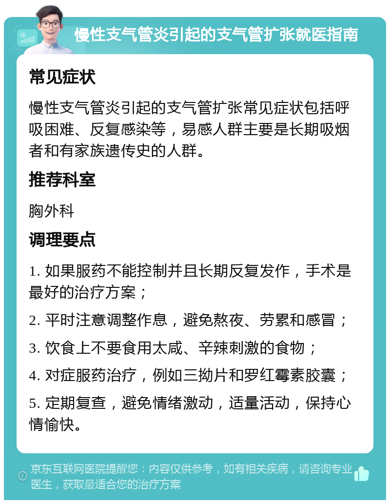 慢性支气管炎引起的支气管扩张就医指南 常见症状 慢性支气管炎引起的支气管扩张常见症状包括呼吸困难、反复感染等，易感人群主要是长期吸烟者和有家族遗传史的人群。 推荐科室 胸外科 调理要点 1. 如果服药不能控制并且长期反复发作，手术是最好的治疗方案； 2. 平时注意调整作息，避免熬夜、劳累和感冒； 3. 饮食上不要食用太咸、辛辣刺激的食物； 4. 对症服药治疗，例如三拗片和罗红霉素胶囊； 5. 定期复查，避免情绪激动，适量活动，保持心情愉快。