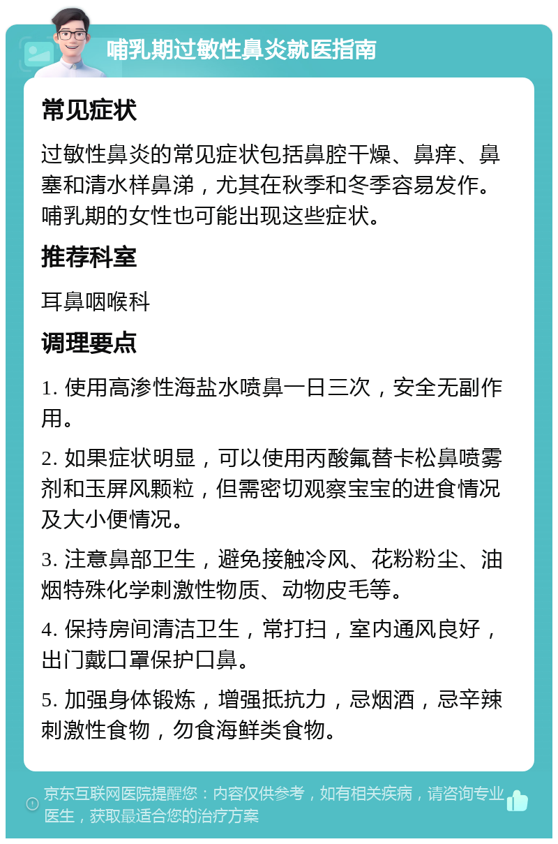 哺乳期过敏性鼻炎就医指南 常见症状 过敏性鼻炎的常见症状包括鼻腔干燥、鼻痒、鼻塞和清水样鼻涕，尤其在秋季和冬季容易发作。哺乳期的女性也可能出现这些症状。 推荐科室 耳鼻咽喉科 调理要点 1. 使用高渗性海盐水喷鼻一日三次，安全无副作用。 2. 如果症状明显，可以使用丙酸氟替卡松鼻喷雾剂和玉屏风颗粒，但需密切观察宝宝的进食情况及大小便情况。 3. 注意鼻部卫生，避免接触冷风、花粉粉尘、油烟特殊化学刺激性物质、动物皮毛等。 4. 保持房间清洁卫生，常打扫，室内通风良好，出门戴口罩保护口鼻。 5. 加强身体锻炼，增强抵抗力，忌烟酒，忌辛辣刺激性食物，勿食海鲜类食物。