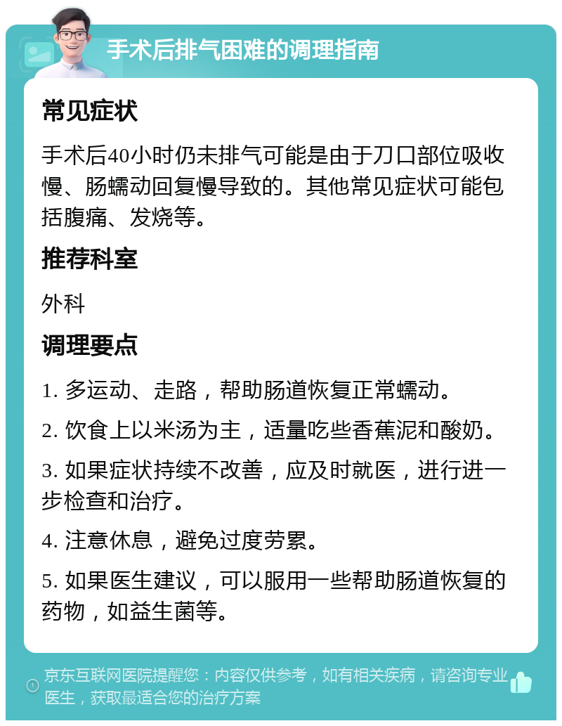 手术后排气困难的调理指南 常见症状 手术后40小时仍未排气可能是由于刀口部位吸收慢、肠蠕动回复慢导致的。其他常见症状可能包括腹痛、发烧等。 推荐科室 外科 调理要点 1. 多运动、走路，帮助肠道恢复正常蠕动。 2. 饮食上以米汤为主，适量吃些香蕉泥和酸奶。 3. 如果症状持续不改善，应及时就医，进行进一步检查和治疗。 4. 注意休息，避免过度劳累。 5. 如果医生建议，可以服用一些帮助肠道恢复的药物，如益生菌等。