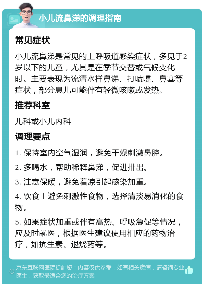 小儿流鼻涕的调理指南 常见症状 小儿流鼻涕是常见的上呼吸道感染症状，多见于2岁以下的儿童，尤其是在季节交替或气候变化时。主要表现为流清水样鼻涕、打喷嚏、鼻塞等症状，部分患儿可能伴有轻微咳嗽或发热。 推荐科室 儿科或小儿内科 调理要点 1. 保持室内空气湿润，避免干燥刺激鼻腔。 2. 多喝水，帮助稀释鼻涕，促进排出。 3. 注意保暖，避免着凉引起感染加重。 4. 饮食上避免刺激性食物，选择清淡易消化的食物。 5. 如果症状加重或伴有高热、呼吸急促等情况，应及时就医，根据医生建议使用相应的药物治疗，如抗生素、退烧药等。